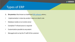Types of ERP
1. On-premise: Also known as traditional ERP software where,:
• Implementation is done by vendor’s team on client’s site
• Database resides on an onsite server
• Complete IT infrastructure is required
• Customization possible to any extent
• Managed and run by the IT staff of the customer
 