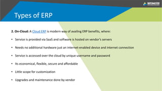 Types of ERP
2. On-Cloud: A Cloud ERP is modern way of availing ERP benefits, where:
• Service is provided via SaaS and software is hosted on vendor’s servers
• Needs no additional hardware just an internet-enabled device and internet connection
• Service is accessed over the cloud by unique username and password
• Its economical, flexible, secure and affordable
• Little scope for customization
• Upgrades and maintenance done by vendor
 
