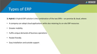 Types of ERP
3. Hybrid: A hybrid ERP solution is the combination of the two ERPs – on-premise & cloud, where:
• A company can adopt cloud applications while also retaining its on-site ERP resources
• Greater mobility
• Fulfils unique demands of business operations
• Pocket friendly
• Easy installation and outside support
 