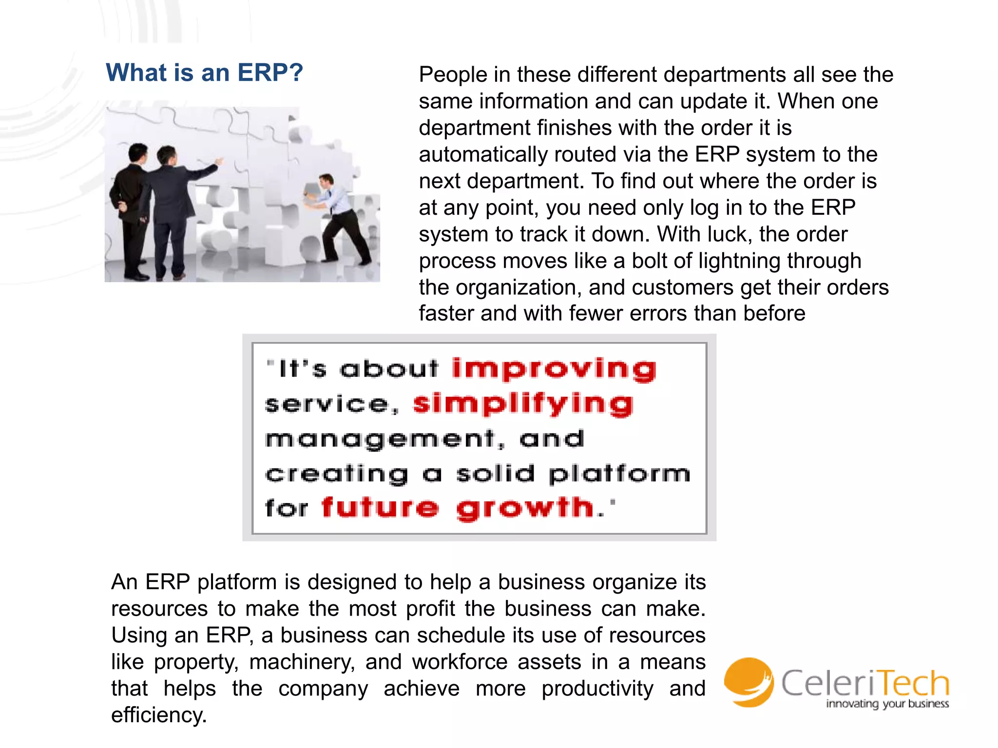 What is an ERP?               People in these different departments all see the
                              same information and can update it. When one
                              department finishes with the order it is
                              automatically routed via the ERP system to the
                              next department. To find out where the order is
                              at any point, you need only log in to the ERP
                              system to track it down. With luck, the order
                              process moves like a bolt of lightning through
                              the organization, and customers get their orders
                              faster and with fewer errors than before




An ERP platform is designed to help a business organize its
resources to make the most profit the business can make.
Using an ERP, a business can schedule its use of resources
like property, machinery, and workforce assets in a means
that helps the company achieve more productivity and
efficiency.
 