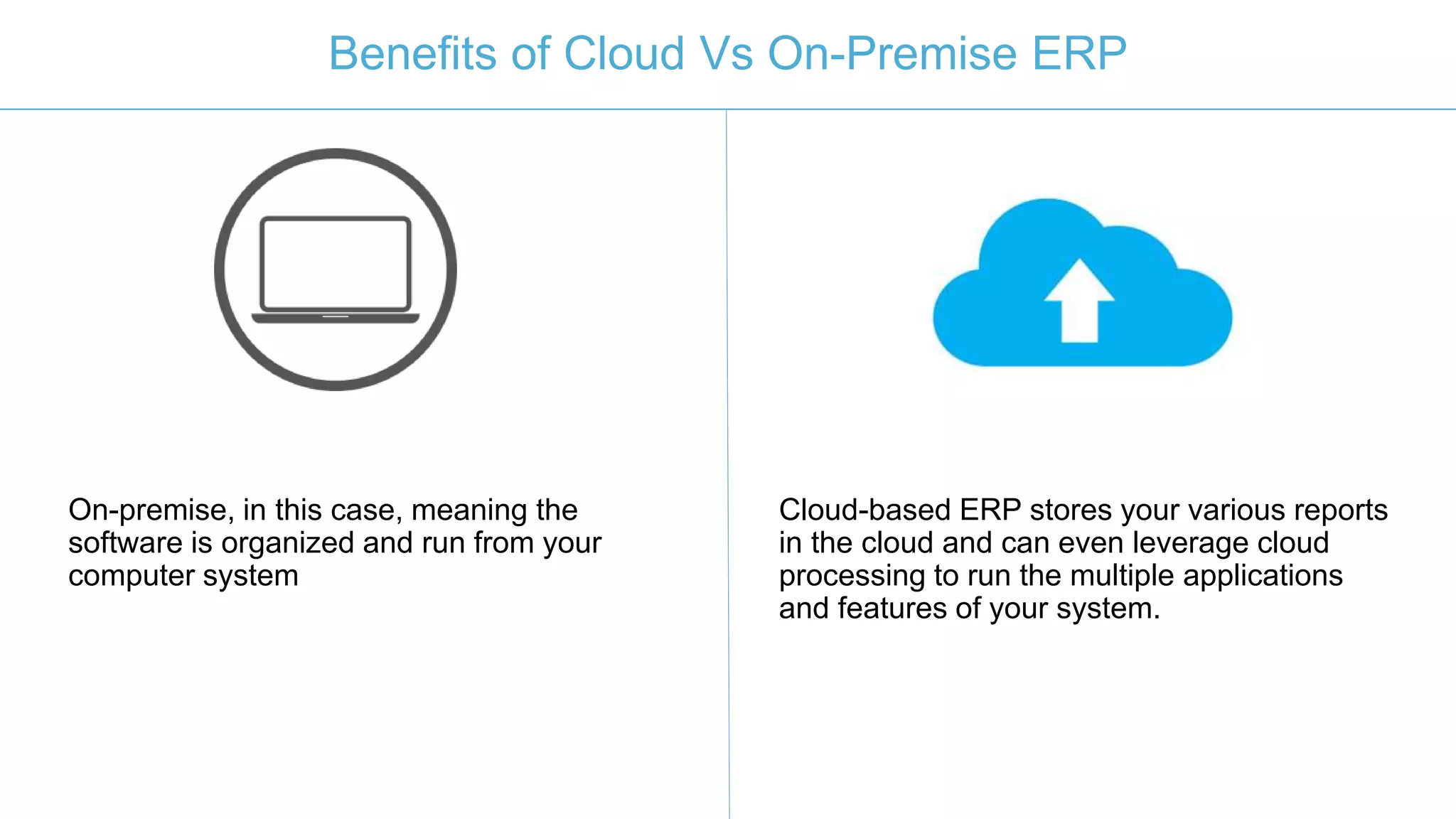 Benefits of Cloud Vs On-Premise ERP
On-premise, in this case, meaning the
software is organized and run from your
computer system
Cloud-based ERP stores your various reports
in the cloud and can even leverage cloud
processing to run the multiple applications
and features of your system.
 