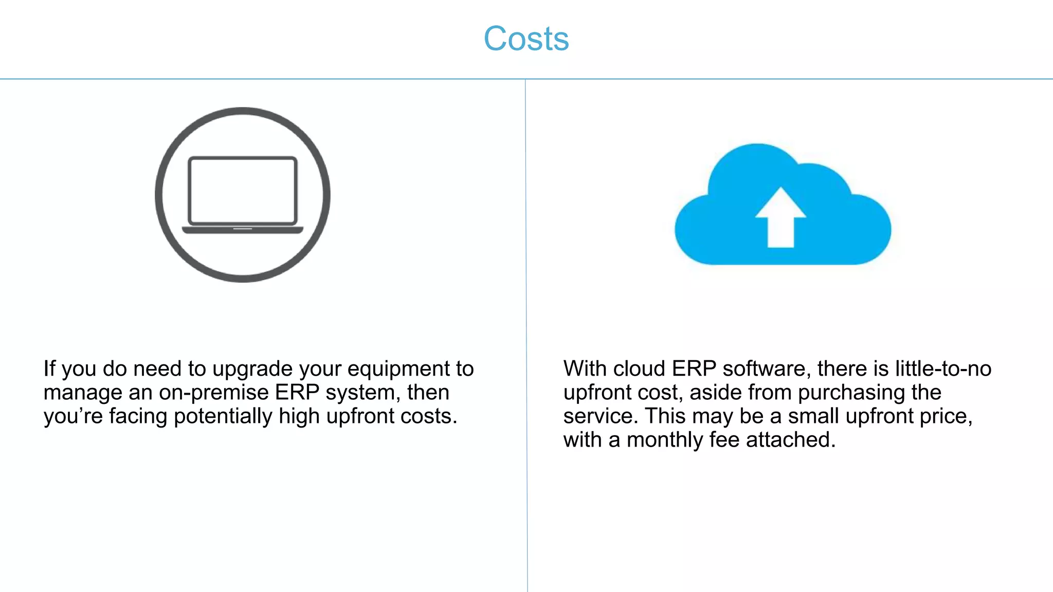 Costs
If you do need to upgrade your equipment to
manage an on-premise ERP system, then
you’re facing potentially high upfront costs.
With cloud ERP software, there is little-to-no
upfront cost, aside from purchasing the
service. This may be a small upfront price,
with a monthly fee attached.
 