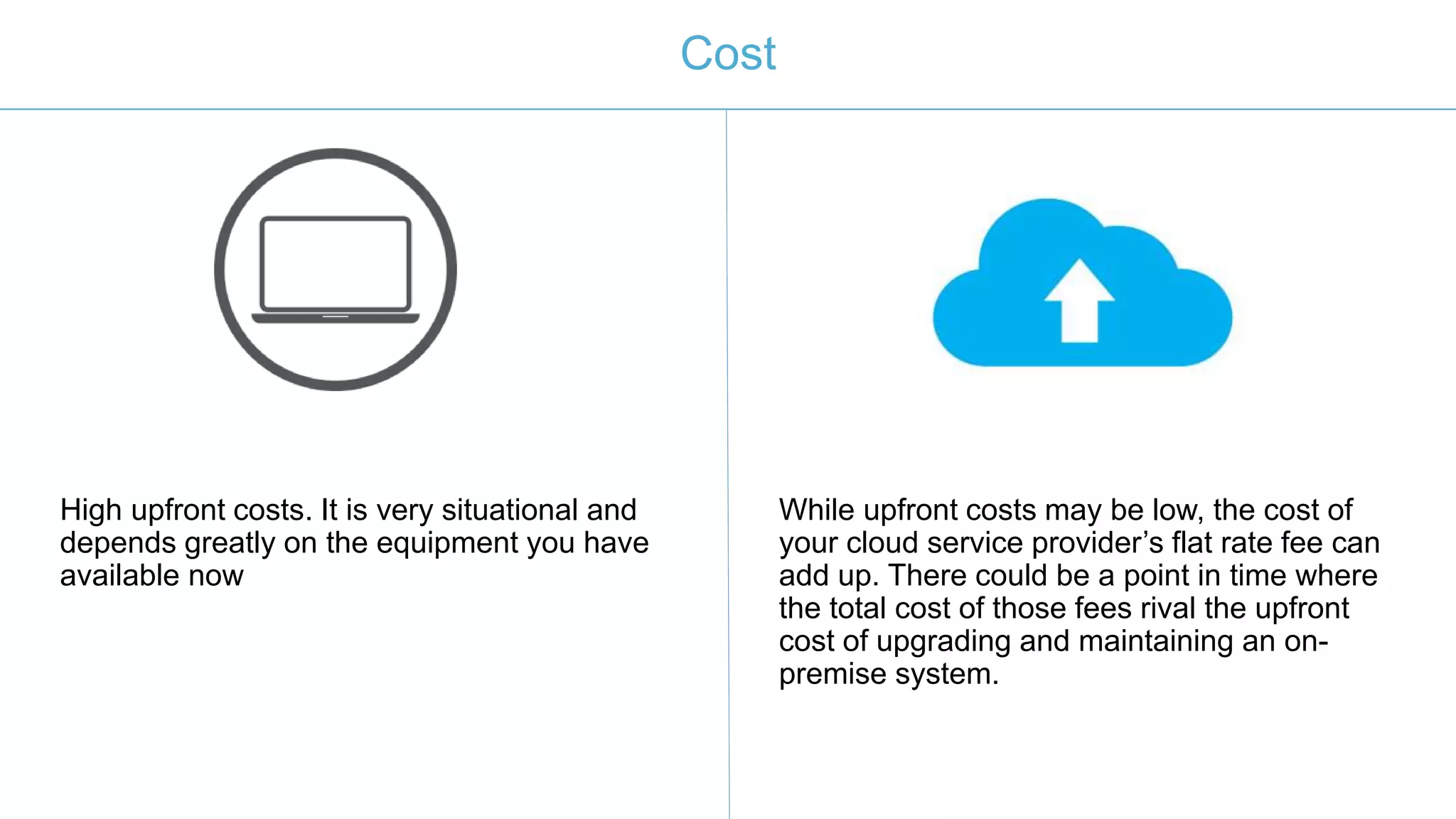 Cost
High upfront costs. It is very situational and
depends greatly on the equipment you have
available now
While upfront costs may be low, the cost of
your cloud service provider’s flat rate fee can
add up. There could be a point in time where
the total cost of those fees rival the upfront
cost of upgrading and maintaining an on-
premise system.
 