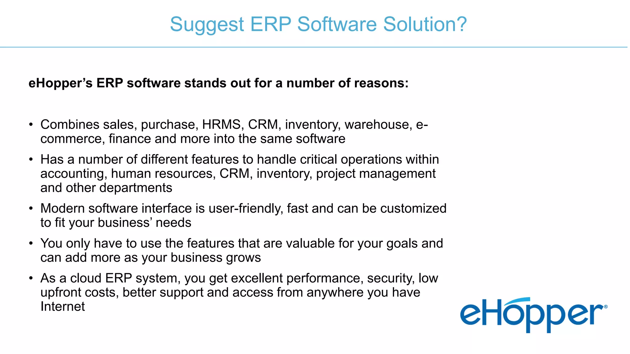 eHopper’s ERP software stands out for a number of reasons:
• Combines sales, purchase, HRMS, CRM, inventory, warehouse, e-
commerce, finance and more into the same software
• Has a number of different features to handle critical operations within
accounting, human resources, CRM, inventory, project management
and other departments
• Modern software interface is user-friendly, fast and can be customized
to fit your business’ needs
• You only have to use the features that are valuable for your goals and
can add more as your business grows
• As a cloud ERP system, you get excellent performance, security, low
upfront costs, better support and access from anywhere you have
Internet
Suggest ERP Software Solution?
 