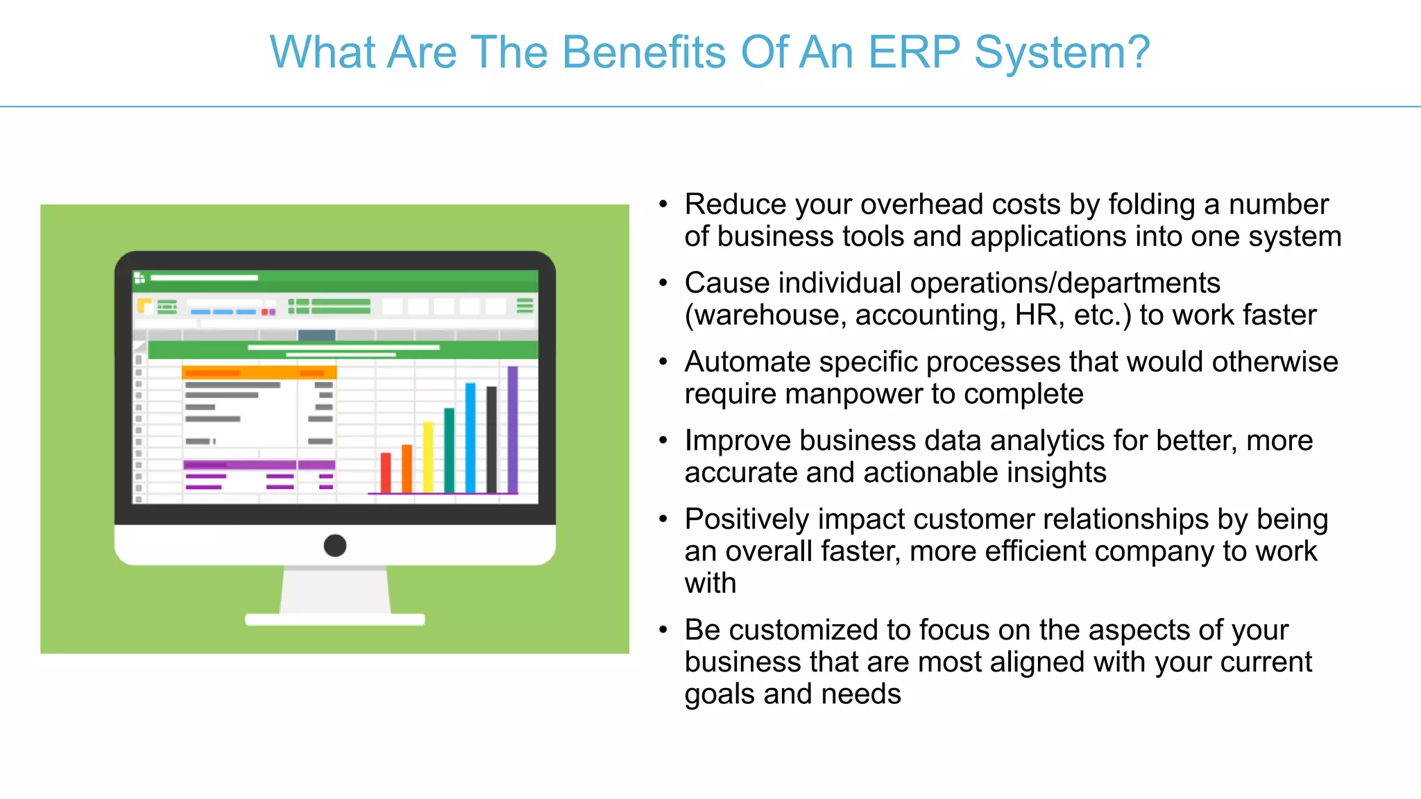 • Reduce your overhead costs by folding a number
of business tools and applications into one system
• Cause individual operations/departments
(warehouse, accounting, HR, etc.) to work faster
• Automate specific processes that would otherwise
require manpower to complete
• Improve business data analytics for better, more
accurate and actionable insights
• Positively impact customer relationships by being
an overall faster, more efficient company to work
with
• Be customized to focus on the aspects of your
business that are most aligned with your current
goals and needs
What Are The Benefits Of An ERP System?
 