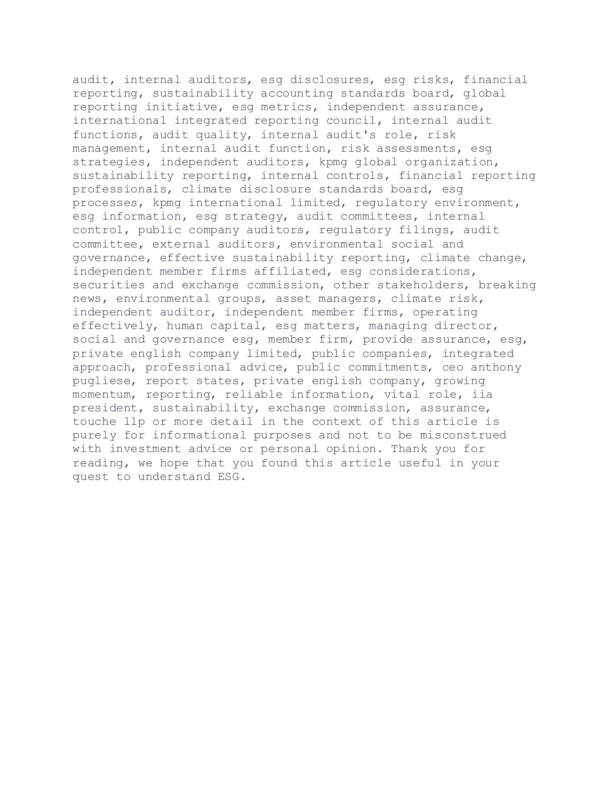 audit, internal auditors, esg disclosures, esg risks, financial
reporting, sustainability accounting standards board, global
reporting initiative, esg metrics, independent assurance,
international integrated reporting council, internal audit
functions, audit quality, internal audit's role, risk
management, internal audit function, risk assessments, esg
strategies, independent auditors, kpmg global organization,
sustainability reporting, internal controls, financial reporting
professionals, climate disclosure standards board, esg
processes, kpmg international limited, regulatory environment,
esg information, esg strategy, audit committees, internal
control, public company auditors, regulatory filings, audit
committee, external auditors, environmental social and
governance, effective sustainability reporting, climate change,
independent member firms affiliated, esg considerations,
securities and exchange commission, other stakeholders, breaking
news, environmental groups, asset managers, climate risk,
independent auditor, independent member firms, operating
effectively, human capital, esg matters, managing director,
social and governance esg, member firm, provide assurance, esg,
private english company limited, public companies, integrated
approach, professional advice, public commitments, ceo anthony
pugliese, report states, private english company, growing
momentum, reporting, reliable information, vital role, iia
president, sustainability, exchange commission, assurance,
touche llp or more detail in the context of this article is
purely for informational purposes and not to be misconstrued
with investment advice or personal opinion. Thank you for
reading, we hope that you found this article useful in your
quest to understand ESG.
 
