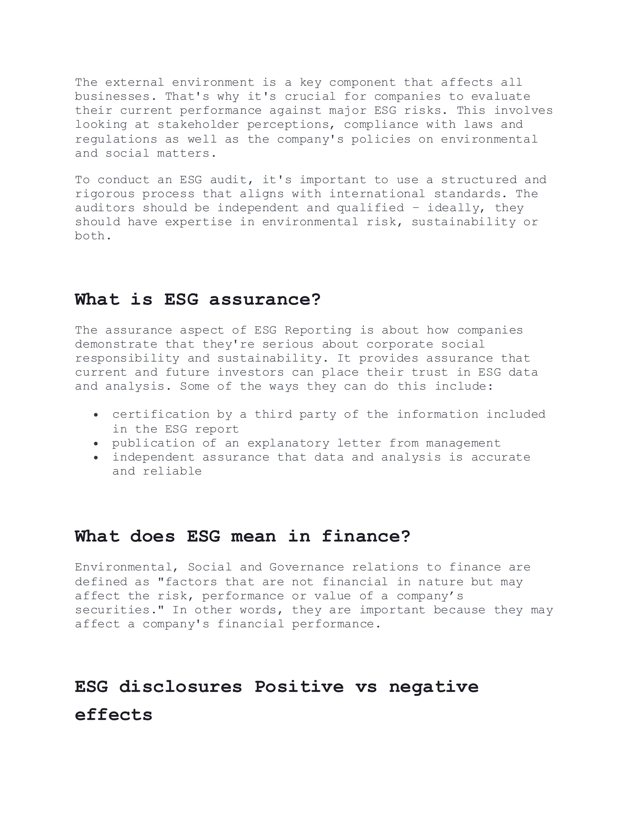 The external environment is a key component that affects all
businesses. That's why it's crucial for companies to evaluate
their current performance against major ESG risks. This involves
looking at stakeholder perceptions, compliance with laws and
regulations as well as the company's policies on environmental
and social matters.
To conduct an ESG audit, it's important to use a structured and
rigorous process that aligns with international standards. The
auditors should be independent and qualified – ideally, they
should have expertise in environmental risk, sustainability or
both.
What is ESG assurance?
The assurance aspect of ESG Reporting is about how companies
demonstrate that they're serious about corporate social
responsibility and sustainability. It provides assurance that
current and future investors can place their trust in ESG data
and analysis. Some of the ways they can do this include:
 certification by a third party of the information included
in the ESG report
 publication of an explanatory letter from management
 independent assurance that data and analysis is accurate
and reliable
What does ESG mean in finance?
Environmental, Social and Governance relations to finance are
defined as "factors that are not financial in nature but may
affect the risk, performance or value of a company’s
securities." In other words, they are important because they may
affect a company's financial performance.
ESG disclosures Positive vs negative
effects
 