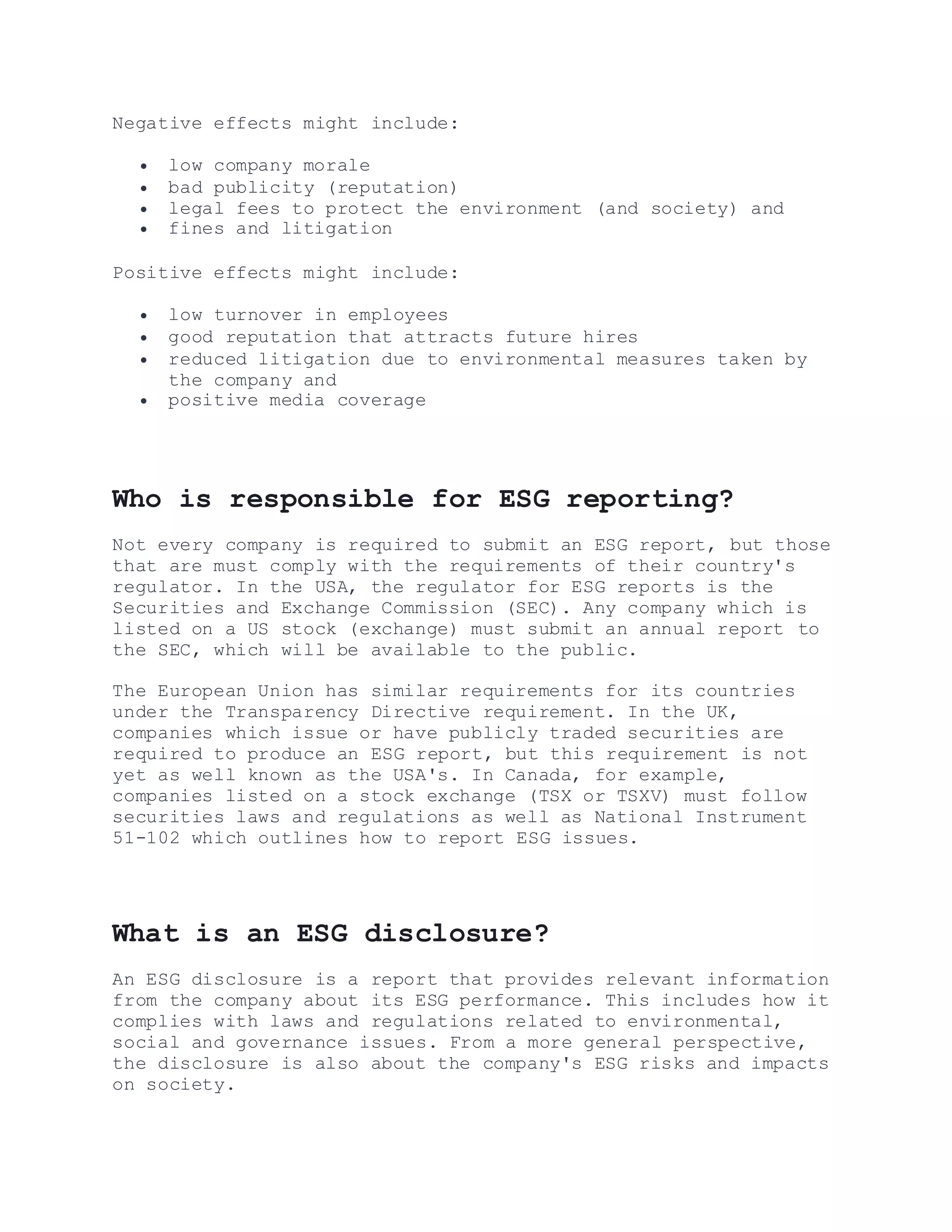 Negative effects might include:
 low company morale
 bad publicity (reputation)
 legal fees to protect the environment (and society) and
 fines and litigation
Positive effects might include:
 low turnover in employees
 good reputation that attracts future hires
 reduced litigation due to environmental measures taken by
the company and
 positive media coverage
Who is responsible for ESG reporting?
Not every company is required to submit an ESG report, but those
that are must comply with the requirements of their country's
regulator. In the USA, the regulator for ESG reports is the
Securities and Exchange Commission (SEC). Any company which is
listed on a US stock (exchange) must submit an annual report to
the SEC, which will be available to the public.
The European Union has similar requirements for its countries
under the Transparency Directive requirement. In the UK,
companies which issue or have publicly traded securities are
required to produce an ESG report, but this requirement is not
yet as well known as the USA's. In Canada, for example,
companies listed on a stock exchange (TSX or TSXV) must follow
securities laws and regulations as well as National Instrument
51-102 which outlines how to report ESG issues.
What is an ESG disclosure?
An ESG disclosure is a report that provides relevant information
from the company about its ESG performance. This includes how it
complies with laws and regulations related to environmental,
social and governance issues. From a more general perspective,
the disclosure is also about the company's ESG risks and impacts
on society.
 