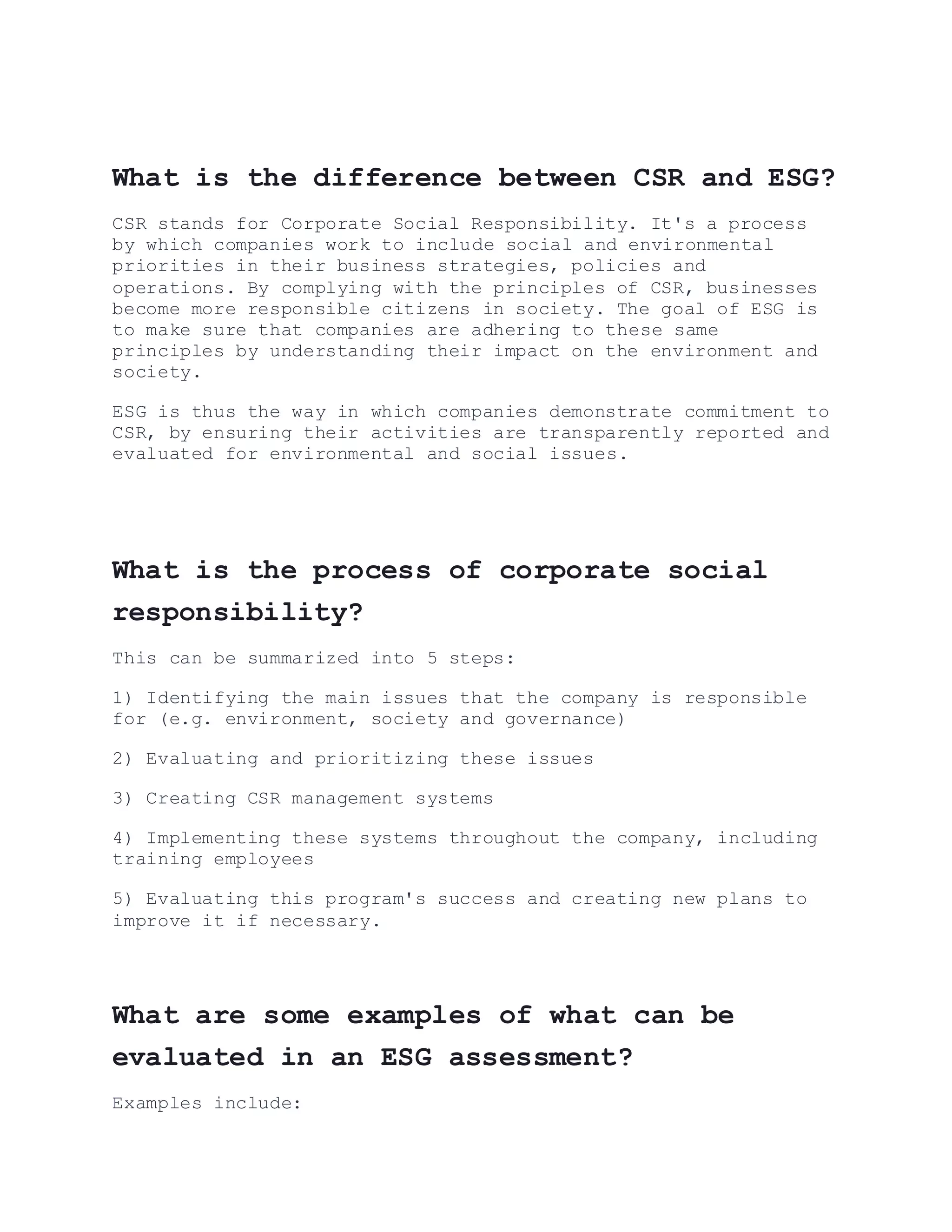 What is the difference between CSR and ESG?
CSR stands for Corporate Social Responsibility. It's a process
by which companies work to include social and environmental
priorities in their business strategies, policies and
operations. By complying with the principles of CSR, businesses
become more responsible citizens in society. The goal of ESG is
to make sure that companies are adhering to these same
principles by understanding their impact on the environment and
society.
ESG is thus the way in which companies demonstrate commitment to
CSR, by ensuring their activities are transparently reported and
evaluated for environmental and social issues.
What is the process of corporate social
responsibility?
This can be summarized into 5 steps:
1) Identifying the main issues that the company is responsible
for (e.g. environment, society and governance)
2) Evaluating and prioritizing these issues
3) Creating CSR management systems
4) Implementing these systems throughout the company, including
training employees
5) Evaluating this program's success and creating new plans to
improve it if necessary.
What are some examples of what can be
evaluated in an ESG assessment?
Examples include:
 