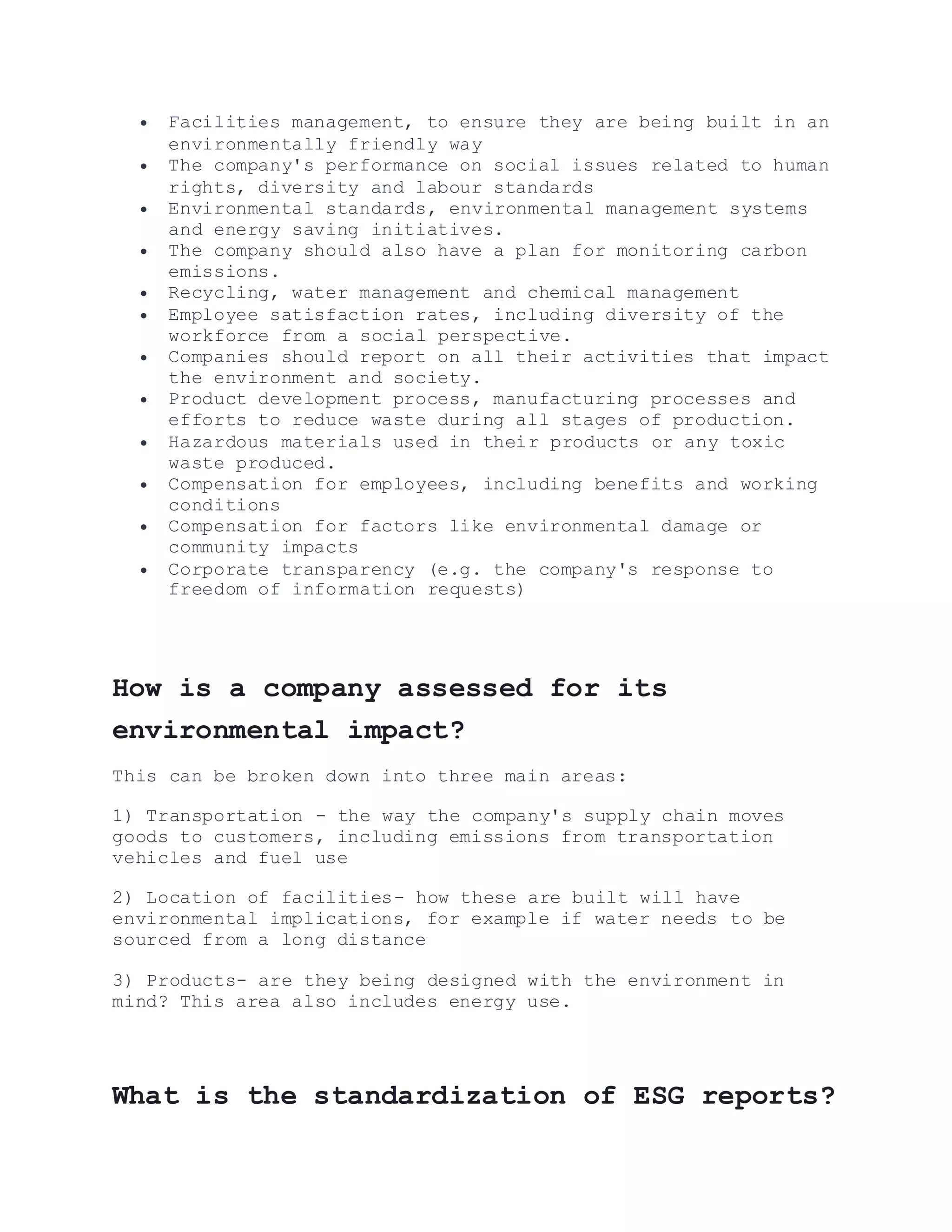  Facilities management, to ensure they are being built in an
environmentally friendly way
 The company's performance on social issues related to human
rights, diversity and labour standards
 Environmental standards, environmental management systems
and energy saving initiatives.
 The company should also have a plan for monitoring carbon
emissions.
 Recycling, water management and chemical management
 Employee satisfaction rates, including diversity of the
workforce from a social perspective.
 Companies should report on all their activities that impact
the environment and society.
 Product development process, manufacturing processes and
efforts to reduce waste during all stages of production.
 Hazardous materials used in their products or any toxic
waste produced.
 Compensation for employees, including benefits and working
conditions
 Compensation for factors like environmental damage or
community impacts
 Corporate transparency (e.g. the company's response to
freedom of information requests)
How is a company assessed for its
environmental impact?
This can be broken down into three main areas:
1) Transportation - the way the company's supply chain moves
goods to customers, including emissions from transportation
vehicles and fuel use
2) Location of facilities- how these are built will have
environmental implications, for example if water needs to be
sourced from a long distance
3) Products- are they being designed with the environment in
mind? This area also includes energy use.
What is the standardization of ESG reports?
 