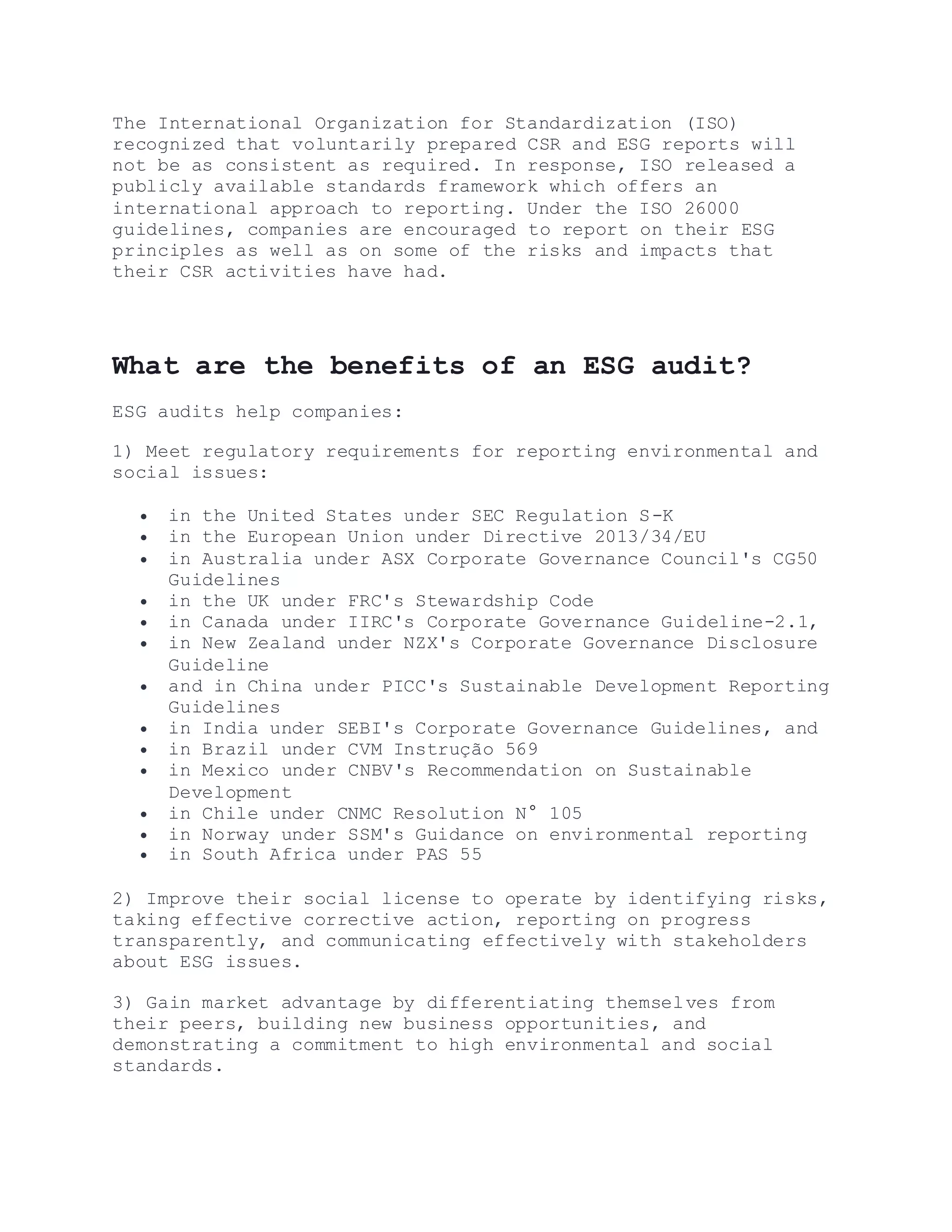 The International Organization for Standardization (ISO)
recognized that voluntarily prepared CSR and ESG reports will
not be as consistent as required. In response, ISO released a
publicly available standards framework which offers an
international approach to reporting. Under the ISO 26000
guidelines, companies are encouraged to report on their ESG
principles as well as on some of the risks and impacts that
their CSR activities have had.
What are the benefits of an ESG audit?
ESG audits help companies:
1) Meet regulatory requirements for reporting environmental and
social issues:
 in the United States under SEC Regulation S-K
 in the European Union under Directive 2013/34/EU
 in Australia under ASX Corporate Governance Council's CG50
Guidelines
 in the UK under FRC's Stewardship Code
 in Canada under IIRC's Corporate Governance Guideline-2.1,
 in New Zealand under NZX's Corporate Governance Disclosure
Guideline
 and in China under PICC's Sustainable Development Reporting
Guidelines
 in India under SEBI's Corporate Governance Guidelines, and
 in Brazil under CVM Instrução 569
 in Mexico under CNBV's Recommendation on Sustainable
Development
 in Chile under CNMC Resolution N° 105
 in Norway under SSM's Guidance on environmental reporting
 in South Africa under PAS 55
2) Improve their social license to operate by identifying risks,
taking effective corrective action, reporting on progress
transparently, and communicating effectively with stakeholders
about ESG issues.
3) Gain market advantage by differentiating themselves from
their peers, building new business opportunities, and
demonstrating a commitment to high environmental and social
standards.
 