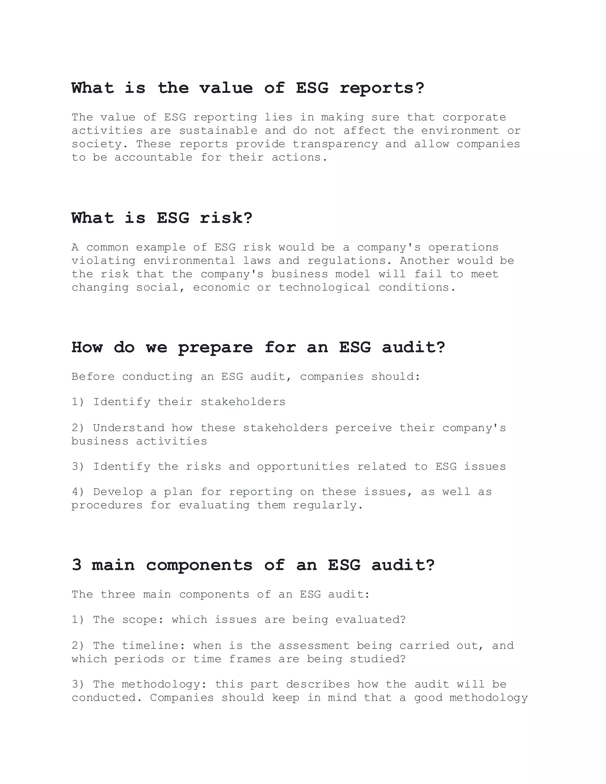 What is the value of ESG reports?
The value of ESG reporting lies in making sure that corporate
activities are sustainable and do not affect the environment or
society. These reports provide transparency and allow companies
to be accountable for their actions.
What is ESG risk?
A common example of ESG risk would be a company's operations
violating environmental laws and regulations. Another would be
the risk that the company's business model will fail to meet
changing social, economic or technological conditions.
How do we prepare for an ESG audit?
Before conducting an ESG audit, companies should:
1) Identify their stakeholders
2) Understand how these stakeholders perceive their company's
business activities
3) Identify the risks and opportunities related to ESG issues
4) Develop a plan for reporting on these issues, as well as
procedures for evaluating them regularly.
3 main components of an ESG audit?
The three main components of an ESG audit:
1) The scope: which issues are being evaluated?
2) The timeline: when is the assessment being carried out, and
which periods or time frames are being studied?
3) The methodology: this part describes how the audit will be
conducted. Companies should keep in mind that a good methodology
 