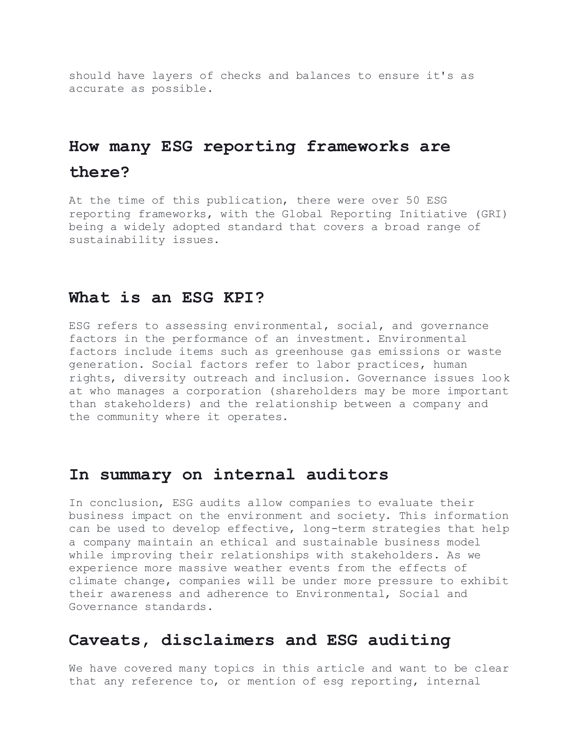 should have layers of checks and balances to ensure it's as
accurate as possible.
How many ESG reporting frameworks are
there?
At the time of this publication, there were over 50 ESG
reporting frameworks, with the Global Reporting Initiative (GRI)
being a widely adopted standard that covers a broad range of
sustainability issues.
What is an ESG KPI?
ESG refers to assessing environmental, social, and governance
factors in the performance of an investment. Environmental
factors include items such as greenhouse gas emissions or waste
generation. Social factors refer to labor practices, human
rights, diversity outreach and inclusion. Governance issues look
at who manages a corporation (shareholders may be more important
than stakeholders) and the relationship between a company and
the community where it operates.
In summary on internal auditors
In conclusion, ESG audits allow companies to evaluate their
business impact on the environment and society. This information
can be used to develop effective, long-term strategies that help
a company maintain an ethical and sustainable business model
while improving their relationships with stakeholders. As we
experience more massive weather events from the effects of
climate change, companies will be under more pressure to exhibit
their awareness and adherence to Environmental, Social and
Governance standards.
Caveats, disclaimers and ESG auditing
We have covered many topics in this article and want to be clear
that any reference to, or mention of esg reporting, internal
 
