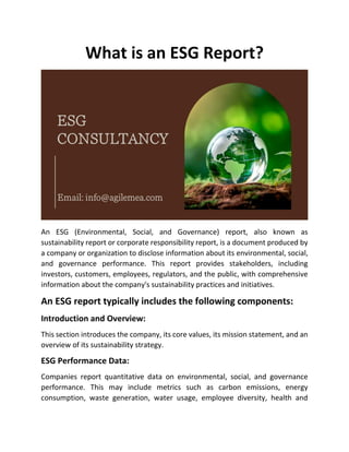 What is an ESG Report?
An ESG (Environmental, Social, and Governance) report, also known as
sustainability report or corporate responsibility report, is a document produced by
a company or organization to disclose information about its environmental, social,
and governance performance. This report provides stakeholders, including
investors, customers, employees, regulators, and the public, with comprehensive
information about the company's sustainability practices and initiatives.
An ESG report typically includes the following components:
Introduction and Overview:
This section introduces the company, its core values, its mission statement, and an
overview of its sustainability strategy.
ESG Performance Data:
Companies report quantitative data on environmental, social, and governance
performance. This may include metrics such as carbon emissions, energy
consumption, waste generation, water usage, employee diversity, health and
 