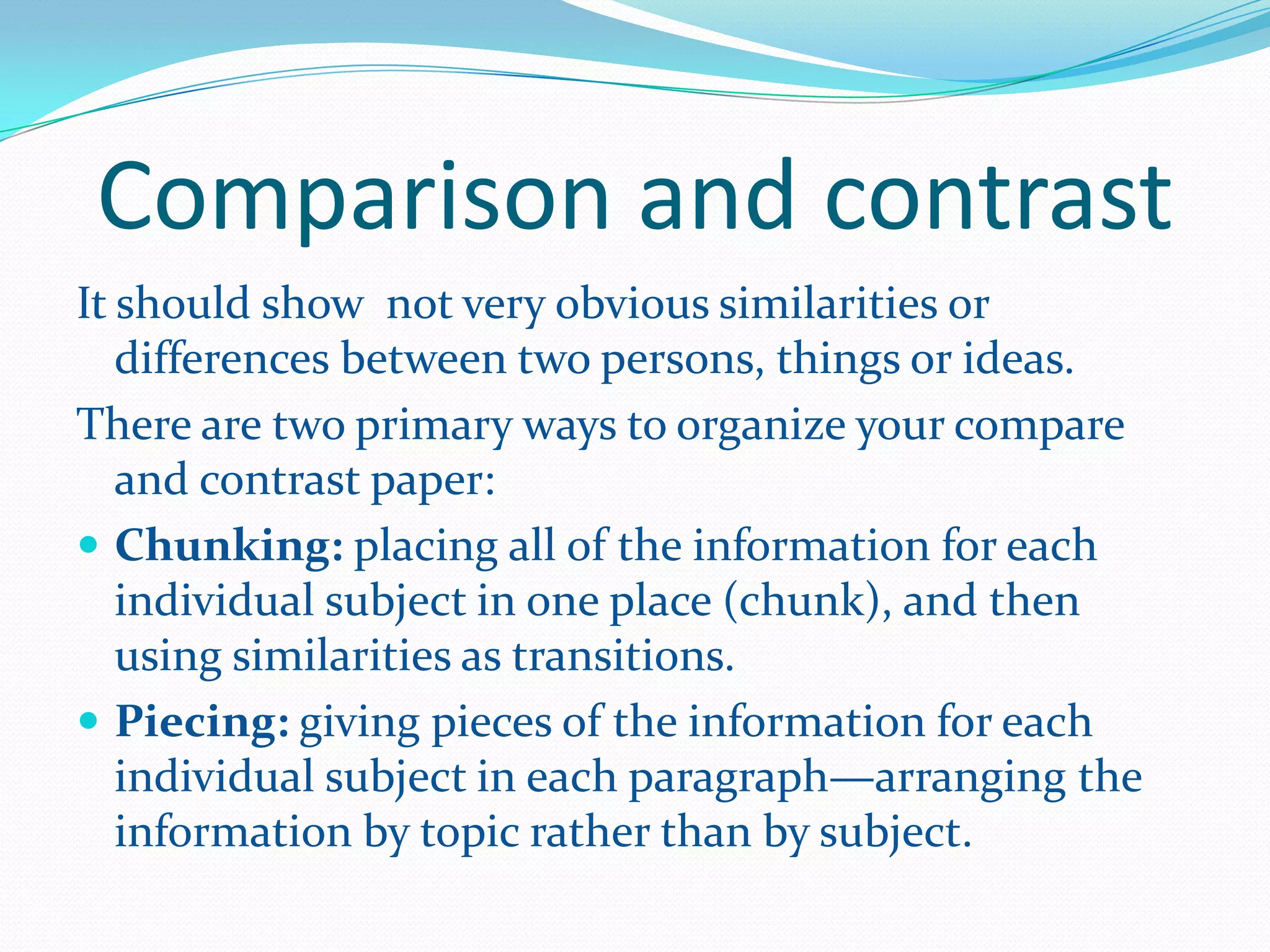 Comparison and contrast
It should show not very obvious similarities or
differences between two persons, things or ideas.
There are two primary ways to organize your compare
and contrast paper:
 Chunking: placing all of the information for each
individual subject in one place (chunk), and then
using similarities as transitions.
 Piecing: giving pieces of the information for each
individual subject in each paragraph—arranging the
information by topic rather than by subject.
 