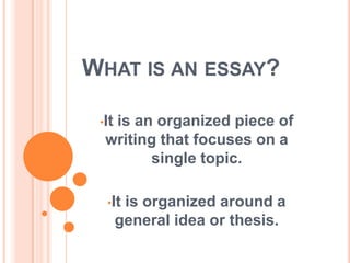 WHAT IS AN ESSAY?
•It is an organized piece of
writing that focuses on a
single topic.
•It is organized around a
general idea or thesis.
 