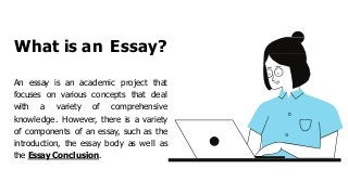What is an Essay?
An essay is an academic project that
focuses on various concepts that deal
with a variety of comprehensive
knowledge. However, there is a variety
of components of an essay, such as the
introduction, the essay body as well as
the Essay Conclusion.
 