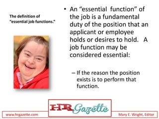 • An “essential function” of
 The definition of              the job is a fundamental
 “essential job functions.”
                                duty of the position that an
                                applicant or employee
                                holds or desires to hold. A
                                job function may be
                                considered essential:

                                – If the reason the position
                                  exists is to perform that
                                  function.



www.hrgazette.com                                  Mary E. Wright, Editor
 