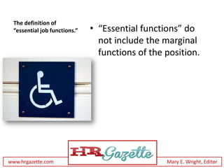 The definition of
 “essential job functions.”   • “Essential functions” do
                                not include the marginal
                                functions of the position.




www.hrgazette.com                                Mary E. Wright, Editor
 