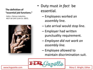 • Duty must in fact be
 The definition of
 “essential job functions.”
                                      essential.
  Holly v. Clairson Industries,
  492 F.3d 1247 (11th Cir. 2007).
                                      – Employees worked an
                                        assembly line.
                                      – Late arrival would stop line.
                                      – Employer had written
                                        punctuality requirement.
                                      – Employee did not work on
                                        assembly line.
                                      – Employee allowed to
                                        maintain discrimination suit.


www.hrgazette.com                                       Mary E. Wright, Editor
 