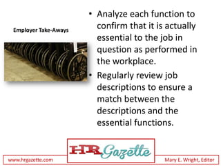 • Analyze each function to
 Employer Take-Aways
                         confirm that it is actually
                         essential to the job in
                         question as performed in
                         the workplace.
                       • Regularly review job
                         descriptions to ensure a
                         match between the
                         descriptions and the
                         essential functions.


www.hrgazette.com                          Mary E. Wright, Editor
 