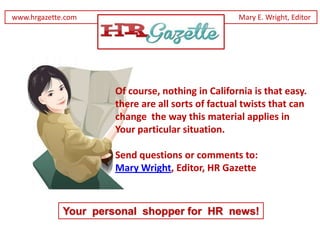 www.hrgazette.com                                  Mary E. Wright, Editor




                      Of course, nothing in California is that easy.
                      there are all sorts of factual twists that can
                      change the way this material applies in
                      Your particular situation.

                      Send questions or comments to:
                      Mary Wright, Editor, HR Gazette



             Your personal shopper for HR news!
 