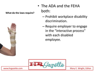 • The ADA and the FEHA
 What do the laws require?
                               both:
                               – Prohibit workplace disability
                                 discrimination.
                               – Require employer to engage
                                 in the “interactive process”
                                 with each disabled
                                 employee.




www.hrgazette.com                                 Mary E. Wright, Editor
 
