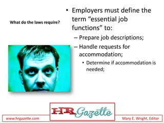 • Employers must define the
 What do the laws require?
                               term “essential job
                               functions” to:
                               – Prepare job descriptions;
                               – Handle requests for
                                 accommodation;
                                  • Determine if accommodation is
                                    needed;




www.hrgazette.com                                 Mary E. Wright, Editor
 