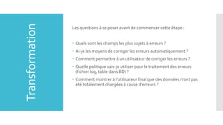 Transformation

Les questions à se poser avant de commencer cette étape :
 Quels sont les champs les plus sujets à erreurs ?
 Ai-je les moyens de corriger les erreurs automatiquement ?

 Comment permettre à un utilisateur de corriger les erreurs ?
 Quelle politique vais-je utiliser pour le traitement des erreurs
(fichier log, table dans BD) ?
 Comment montrer à l'utilisateur final que des données n'ont pas
été totalement chargées à cause d'erreurs ?

 