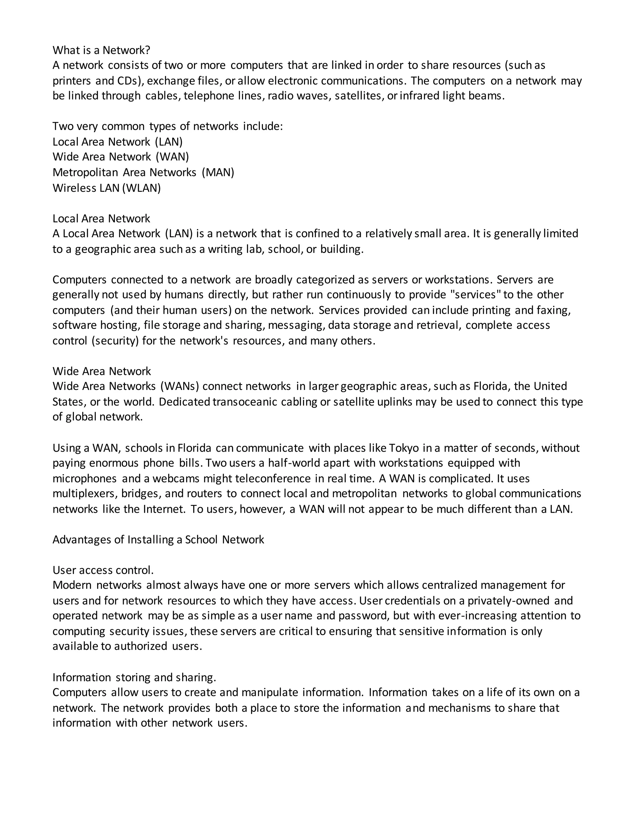 What is a Network?
A network consists of two or more computers that are linked in order to share resources (such as
printers and CDs), exchange files, or allow electronic communications. The computers on a network may
be linked through cables, telephone lines, radio waves, satellites, or infrared light beams.
Two very common types of networks include:
Local Area Network (LAN)
Wide Area Network (WAN)
Metropolitan Area Networks (MAN)
Wireless LAN (WLAN)
Local Area Network
A Local Area Network (LAN) is a network that is confined to a relatively small area. It is generally limited
to a geographic area such as a writing lab, school, or building.
Computers connected to a network are broadly categorized as servers or workstations. Servers are
generally not used by humans directly, but rather run continuously to provide "services" to the other
computers (and their human users) on the network. Services provided can include printing and faxing,
software hosting, file storage and sharing, messaging, data storage and retrieval, complete access
control (security) for the network's resources, and many others.
Wide Area Network
Wide Area Networks (WANs) connect networks in larger geographic areas, such as Florida, the United
States, or the world. Dedicated transoceanic cabling or satellite uplinks may be used to connect this type
of global network.
Using a WAN, schools in Florida can communicate with places like Tokyo in a matter of seconds, without
paying enormous phone bills. Two users a half-world apart with workstations equipped with
microphones and a webcams might teleconference in real time. A WAN is complicated. It uses
multiplexers, bridges, and routers to connect local and metropolitan networks to global communications
networks like the Internet. To users, however, a WAN will not appear to be much different than a LAN.
Advantages of Installing a School Network
User access control.
Modern networks almost always have one or more servers which allows centralized management for
users and for network resources to which they have access. User credentials on a privately-owned and
operated network may be as simple as a user name and password, but with ever-increasing attention to
computing security issues, these servers are critical to ensuring that sensitive information is only
available to authorized users.
Information storing and sharing.
Computers allow users to create and manipulate information. Information takes on a life of its own on a
network. The network provides both a place to store the information and mechanisms to share that
information with other network users.
 