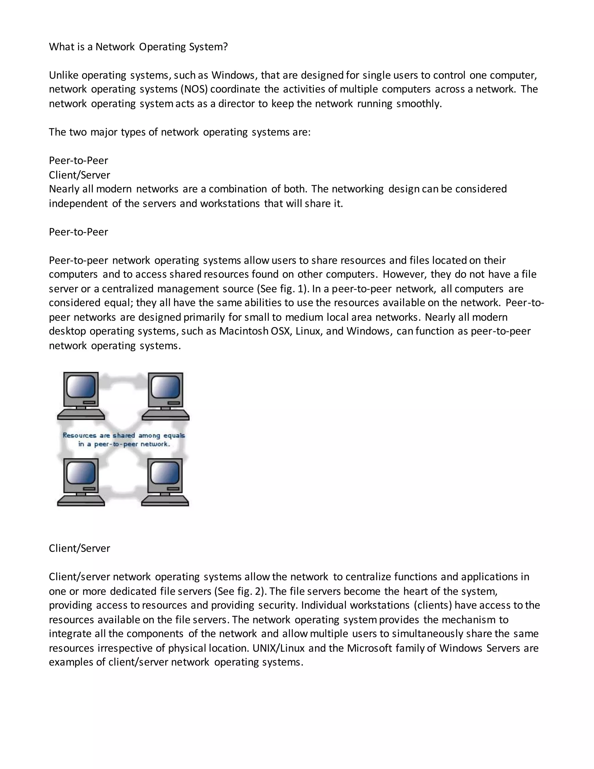 What is a Network Operating System?
Unlike operating systems, such as Windows, that are designed for single users to control one computer,
network operating systems (NOS) coordinate the activities of multiple computers across a network. The
network operating systemacts as a director to keep the network running smoothly.
The two major types of network operating systems are:
Peer-to-Peer
Client/Server
Nearly all modern networks are a combination of both. The networking design can be considered
independent of the servers and workstations that will share it.
Peer-to-Peer
Peer-to-peer network operating systems allow users to share resources and files located on their
computers and to access shared resources found on other computers. However, they do not have a file
server or a centralized management source (See fig. 1). In a peer-to-peer network, all computers are
considered equal; they all have the same abilities to use the resources available on the network. Peer-to-
peer networks are designed primarily for small to medium local area networks. Nearly all modern
desktop operating systems, such as Macintosh OSX, Linux, and Windows, can function as peer-to-peer
network operating systems.
Client/Server
Client/server network operating systems allow the network to centralize functions and applications in
one or more dedicated file servers (See fig. 2). The file servers become the heart of the system,
providing access to resources and providing security. Individual workstations (clients) have access to the
resources available on the file servers. The network operating systemprovides the mechanism to
integrate all the components of the network and allow multiple users to simultaneously share the same
resources irrespective of physical location. UNIX/Linux and the Microsoft family of Windows Servers are
examples of client/server network operating systems.
 