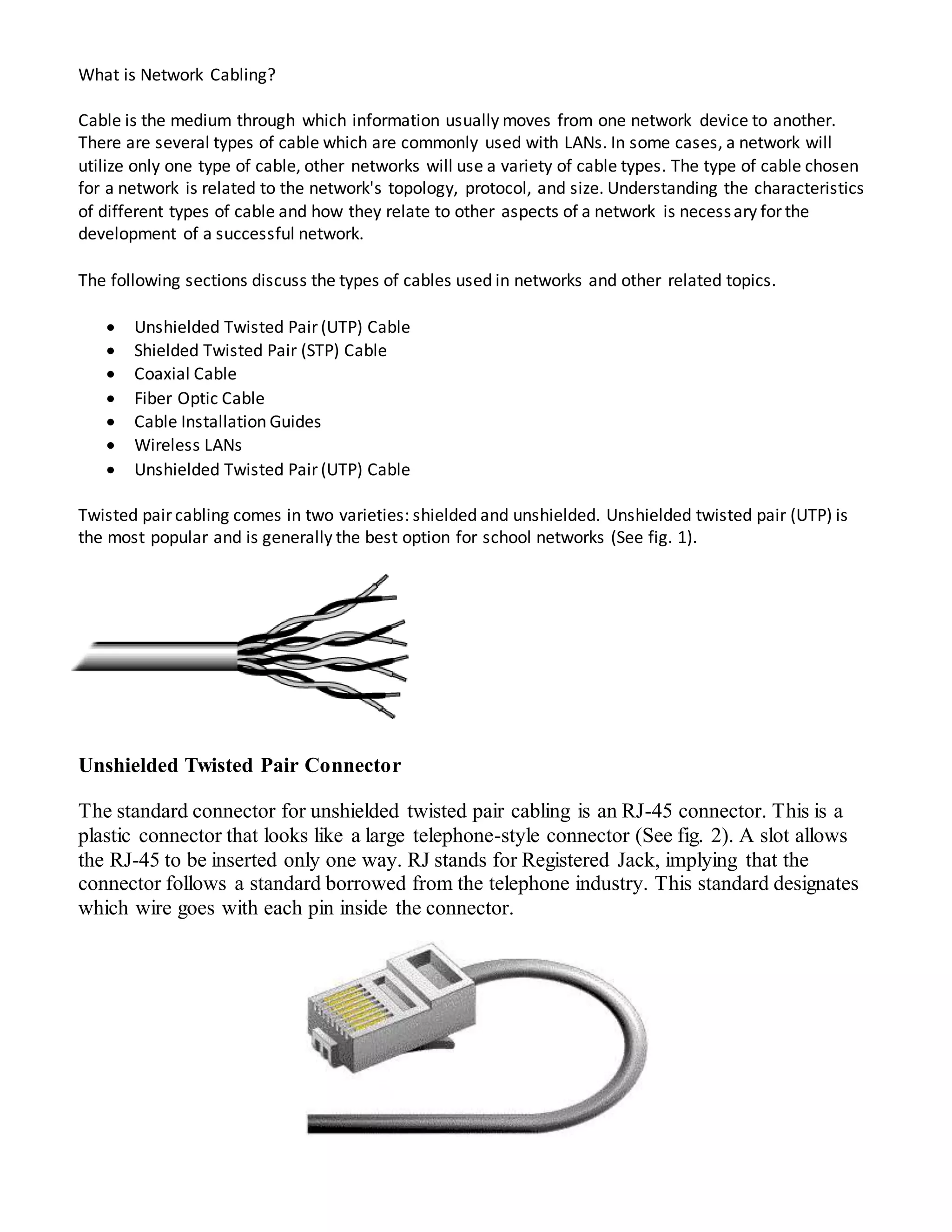What is Network Cabling?
Cable is the medium through which information usually moves from one network device to another.
There are several types of cable which are commonly used with LANs. In some cases, a network will
utilize only one type of cable, other networks will use a variety of cable types. The type of cable chosen
for a network is related to the network's topology, protocol, and size. Understanding the characteristics
of different types of cable and how they relate to other aspects of a network is necessary for the
development of a successful network.
The following sections discuss the types of cables used in networks and other related topics.
 Unshielded Twisted Pair (UTP) Cable
 Shielded Twisted Pair (STP) Cable
 Coaxial Cable
 Fiber Optic Cable
 Cable Installation Guides
 Wireless LANs
 Unshielded Twisted Pair (UTP) Cable
Twisted pair cabling comes in two varieties: shielded and unshielded. Unshielded twisted pair (UTP) is
the most popular and is generally the best option for school networks (See fig. 1).
Unshielded Twisted Pair Connector
The standard connector for unshielded twisted pair cabling is an RJ-45 connector. This is a
plastic connector that looks like a large telephone-style connector (See fig. 2). A slot allows
the RJ-45 to be inserted only one way. RJ stands for Registered Jack, implying that the
connector follows a standard borrowed from the telephone industry. This standard designates
which wire goes with each pin inside the connector.
 