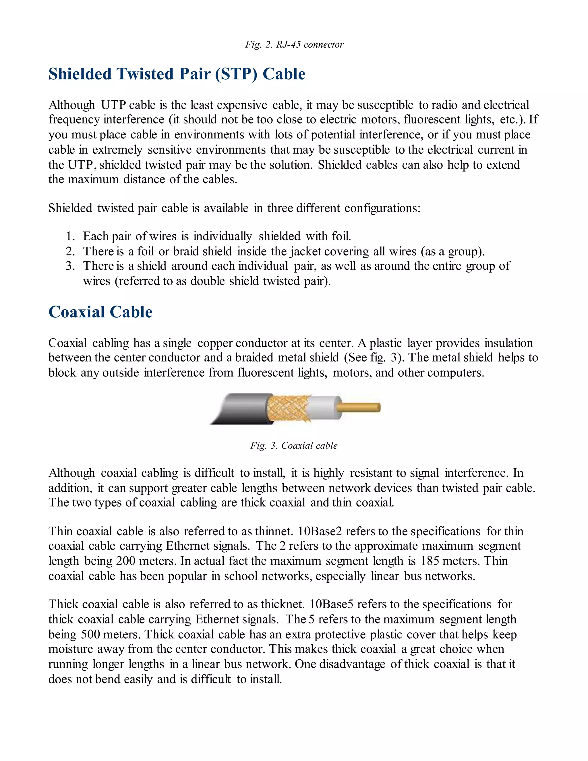 Fig. 2. RJ-45 connector
Shielded Twisted Pair (STP) Cable
Although UTP cable is the least expensive cable, it may be susceptible to radio and electrical
frequency interference (it should not be too close to electric motors, fluorescent lights, etc.). If
you must place cable in environments with lots of potential interference, or if you must place
cable in extremely sensitive environments that may be susceptible to the electrical current in
the UTP, shielded twisted pair may be the solution. Shielded cables can also help to extend
the maximum distance of the cables.
Shielded twisted pair cable is available in three different configurations:
1. Each pair of wires is individually shielded with foil.
2. There is a foil or braid shield inside the jacket covering all wires (as a group).
3. There is a shield around each individual pair, as well as around the entire group of
wires (referred to as double shield twisted pair).
Coaxial Cable
Coaxial cabling has a single copper conductor at its center. A plastic layer provides insulation
between the center conductor and a braided metal shield (See fig. 3). The metal shield helps to
block any outside interference from fluorescent lights, motors, and other computers.
Fig. 3. Coaxial cable
Although coaxial cabling is difficult to install, it is highly resistant to signal interference. In
addition, it can support greater cable lengths between network devices than twisted pair cable.
The two types of coaxial cabling are thick coaxial and thin coaxial.
Thin coaxial cable is also referred to as thinnet. 10Base2 refers to the specifications for thin
coaxial cable carrying Ethernet signals. The 2 refers to the approximate maximum segment
length being 200 meters. In actual fact the maximum segment length is 185 meters. Thin
coaxial cable has been popular in school networks, especially linear bus networks.
Thick coaxial cable is also referred to as thicknet. 10Base5 refers to the specifications for
thick coaxial cable carrying Ethernet signals. The 5 refers to the maximum segment length
being 500 meters. Thick coaxial cable has an extra protective plastic cover that helps keep
moisture away from the center conductor. This makes thick coaxial a great choice when
running longer lengths in a linear bus network. One disadvantage of thick coaxial is that it
does not bend easily and is difficult to install.
 