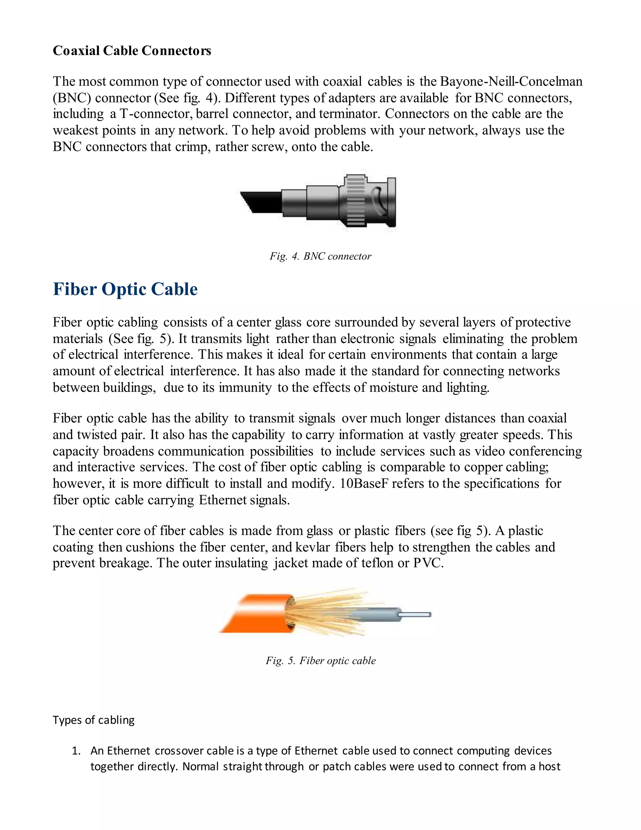 Coaxial Cable Connectors
The most common type of connector used with coaxial cables is the Bayone-Neill-Concelman
(BNC) connector (See fig. 4). Different types of adapters are available for BNC connectors,
including a T-connector, barrel connector, and terminator. Connectors on the cable are the
weakest points in any network. To help avoid problems with your network, always use the
BNC connectors that crimp, rather screw, onto the cable.
Fig. 4. BNC connector
Fiber Optic Cable
Fiber optic cabling consists of a center glass core surrounded by several layers of protective
materials (See fig. 5). It transmits light rather than electronic signals eliminating the problem
of electrical interference. This makes it ideal for certain environments that contain a large
amount of electrical interference. It has also made it the standard for connecting networks
between buildings, due to its immunity to the effects of moisture and lighting.
Fiber optic cable has the ability to transmit signals over much longer distances than coaxial
and twisted pair. It also has the capability to carry information at vastly greater speeds. This
capacity broadens communication possibilities to include services such as video conferencing
and interactive services. The cost of fiber optic cabling is comparable to copper cabling;
however, it is more difficult to install and modify. 10BaseF refers to the specifications for
fiber optic cable carrying Ethernet signals.
The center core of fiber cables is made from glass or plastic fibers (see fig 5). A plastic
coating then cushions the fiber center, and kevlar fibers help to strengthen the cables and
prevent breakage. The outer insulating jacket made of teflon or PVC.
Fig. 5. Fiber optic cable
Types of cabling
1. An Ethernet crossover cable is a type of Ethernet cable used to connect computing devices
together directly. Normal straight through or patch cables were used to connect from a host
 