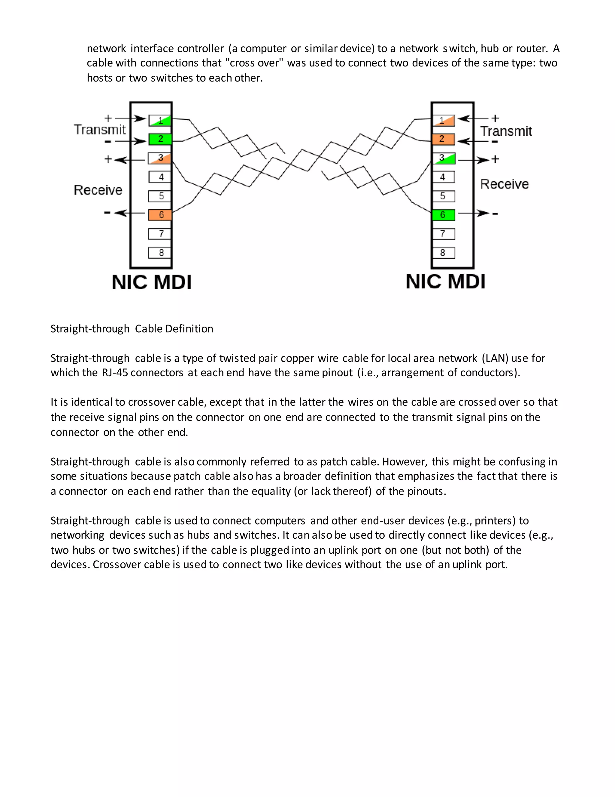 network interface controller (a computer or similar device) to a network switch, hub or router. A
cable with connections that "cross over" was used to connect two devices of the same type: two
hosts or two switches to each other.
Straight-through Cable Definition
Straight-through cable is a type of twisted pair copper wire cable for local area network (LAN) use for
which the RJ-45 connectors at each end have the same pinout (i.e., arrangement of conductors).
It is identical to crossover cable, except that in the latter the wires on the cable are crossed over so that
the receive signal pins on the connector on one end are connected to the transmit signal pins on the
connector on the other end.
Straight-through cable is also commonly referred to as patch cable. However, this might be confusing in
some situations because patch cable also has a broader definition that emphasizes the fact that there is
a connector on each end rather than the equality (or lack thereof) of the pinouts.
Straight-through cable is used to connect computers and other end-user devices (e.g., printers) to
networking devices such as hubs and switches. It can also be used to directly connect like devices (e.g.,
two hubs or two switches) if the cable is plugged into an uplink port on one (but not both) of the
devices. Crossover cable is used to connect two like devices without the use of an uplink port.
 