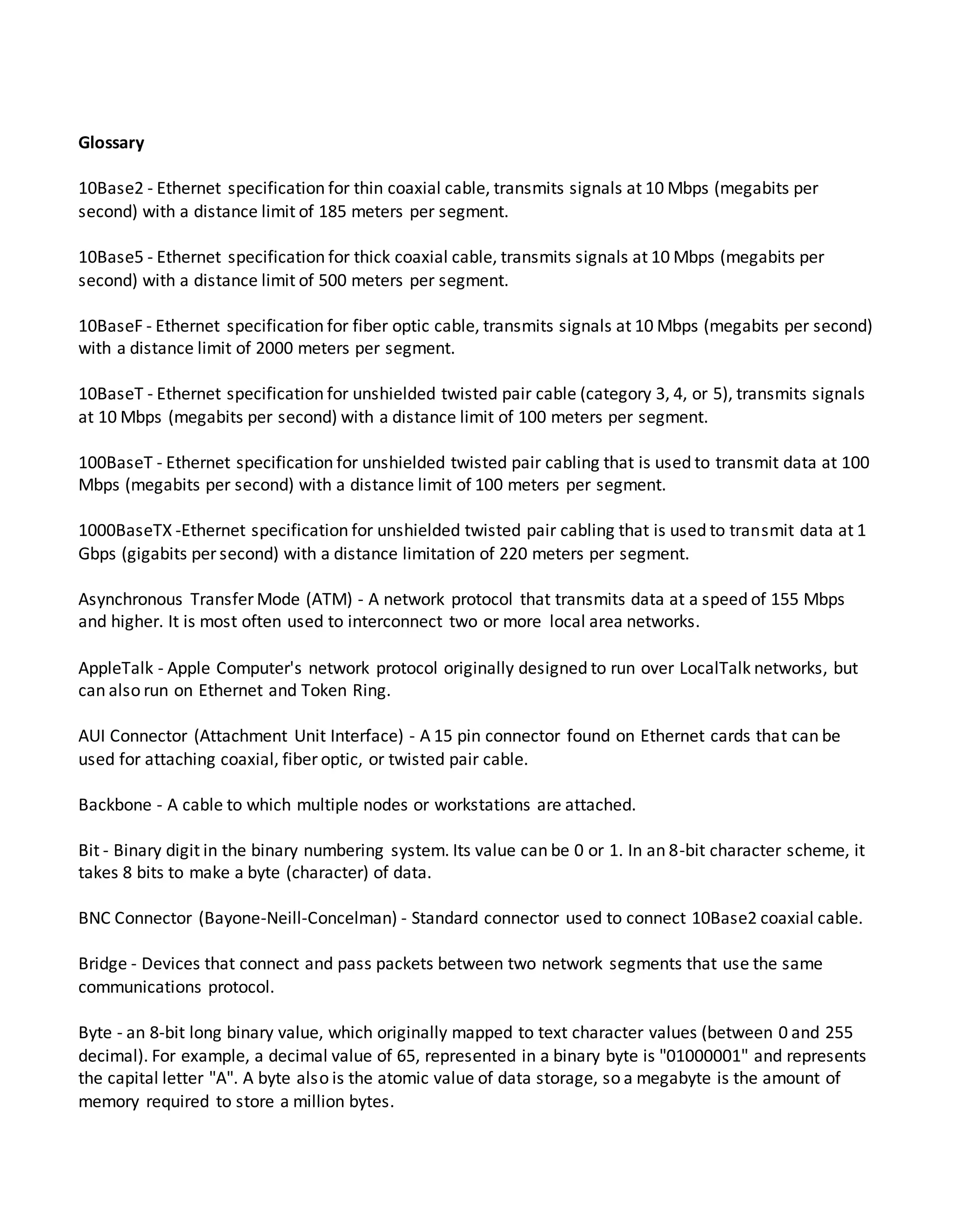 Glossary
10Base2 - Ethernet specification for thin coaxial cable, transmits signals at 10 Mbps (megabits per
second) with a distance limit of 185 meters per segment.
10Base5 - Ethernet specification for thick coaxial cable, transmits signals at 10 Mbps (megabits per
second) with a distance limit of 500 meters per segment.
10BaseF - Ethernet specification for fiber optic cable, transmits signals at 10 Mbps (megabits per second)
with a distance limit of 2000 meters per segment.
10BaseT - Ethernet specification for unshielded twisted pair cable (category 3, 4, or 5), transmits signals
at 10 Mbps (megabits per second) with a distance limit of 100 meters per segment.
100BaseT - Ethernet specification for unshielded twisted pair cabling that is used to transmit data at 100
Mbps (megabits per second) with a distance limit of 100 meters per segment.
1000BaseTX -Ethernet specification for unshielded twisted pair cabling that is used to transmit data at 1
Gbps (gigabits per second) with a distance limitation of 220 meters per segment.
Asynchronous Transfer Mode (ATM) - A network protocol that transmits data at a speed of 155 Mbps
and higher. It is most often used to interconnect two or more local area networks.
AppleTalk - Apple Computer's network protocol originally designed to run over LocalTalk networks, but
can also run on Ethernet and Token Ring.
AUI Connector (Attachment Unit Interface) - A 15 pin connector found on Ethernet cards that can be
used for attaching coaxial, fiber optic, or twisted pair cable.
Backbone - A cable to which multiple nodes or workstations are attached.
Bit - Binary digit in the binary numbering system. Its value can be 0 or 1. In an 8-bit character scheme, it
takes 8 bits to make a byte (character) of data.
BNC Connector (Bayone-Neill-Concelman) - Standard connector used to connect 10Base2 coaxial cable.
Bridge - Devices that connect and pass packets between two network segments that use the same
communications protocol.
Byte - an 8-bit long binary value, which originally mapped to text character values (between 0 and 255
decimal). For example, a decimal value of 65, represented in a binary byte is "01000001" and represents
the capital letter "A". A byte also is the atomic value of data storage, so a megabyte is the amount of
memory required to store a million bytes.
 