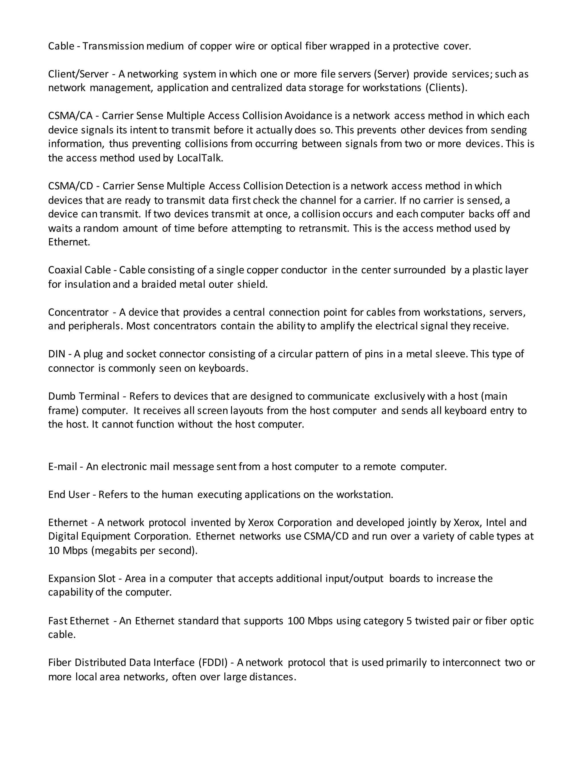 Cable - Transmission medium of copper wire or optical fiber wrapped in a protective cover.
Client/Server - A networking system in which one or more file servers (Server) provide services; such as
network management, application and centralized data storage for workstations (Clients).
CSMA/CA - Carrier Sense Multiple Access Collision Avoidance is a network access method in which each
device signals its intent to transmit before it actually does so. This prevents other devices from sending
information, thus preventing collisions from occurring between signals from two or more devices. This is
the access method used by LocalTalk.
CSMA/CD - Carrier Sense Multiple Access Collision Detection is a network access method in which
devices that are ready to transmit data first check the channel for a carrier. If no carrier is sensed, a
device can transmit. If two devices transmit at once, a collision occurs and each computer backs off and
waits a random amount of time before attempting to retransmit. This is the access method used by
Ethernet.
Coaxial Cable - Cable consisting of a single copper conductor in the center surrounded by a plastic layer
for insulation and a braided metal outer shield.
Concentrator - A device that provides a central connection point for cables from workstations, servers,
and peripherals. Most concentrators contain the ability to amplify the electrical signal they receive.
DIN - A plug and socket connector consisting of a circular pattern of pins in a metal sleeve. This type of
connector is commonly seen on keyboards.
Dumb Terminal - Refers to devices that are designed to communicate exclusively with a host (main
frame) computer. It receives all screen layouts from the host computer and sends all keyboard entry to
the host. It cannot function without the host computer.
E-mail - An electronic mail message sent from a host computer to a remote computer.
End User - Refers to the human executing applications on the workstation.
Ethernet - A network protocol invented by Xerox Corporation and developed jointly by Xerox, Intel and
Digital Equipment Corporation. Ethernet networks use CSMA/CD and run over a variety of cable types at
10 Mbps (megabits per second).
Expansion Slot - Area in a computer that accepts additional input/output boards to increase the
capability of the computer.
Fast Ethernet - An Ethernet standard that supports 100 Mbps using category 5 twisted pair or fiber optic
cable.
Fiber Distributed Data Interface (FDDI) - A network protocol that is used primarily to interconnect two or
more local area networks, often over large distances.
 