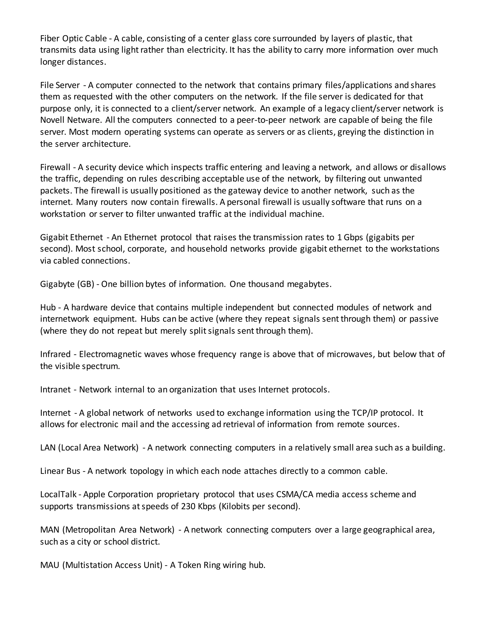 Fiber Optic Cable - A cable, consisting of a center glass core surrounded by layers of plastic, that
transmits data using light rather than electricity. It has the ability to carry more information over much
longer distances.
File Server - A computer connected to the network that contains primary files/applications and shares
them as requested with the other computers on the network. If the file server is dedicated for that
purpose only, it is connected to a client/server network. An example of a legacy client/server network is
Novell Netware. All the computers connected to a peer-to-peer network are capable of being the file
server. Most modern operating systems can operate as servers or as clients, greying the distinction in
the server architecture.
Firewall - A security device which inspects traffic entering and leaving a network, and allows or disallows
the traffic, depending on rules describing acceptable use of the network, by filtering out unwanted
packets. The firewall is usually positioned as the gateway device to another network, such as the
internet. Many routers now contain firewalls. A personal firewall is usually software that runs on a
workstation or server to filter unwanted traffic at the individual machine.
Gigabit Ethernet - An Ethernet protocol that raises the transmission rates to 1 Gbps (gigabits per
second). Most school, corporate, and household networks provide gigabit ethernet to the workstations
via cabled connections.
Gigabyte (GB) - One billion bytes of information. One thousand megabytes.
Hub - A hardware device that contains multiple independent but connected modules of network and
internetwork equipment. Hubs can be active (where they repeat signals sent through them) or passive
(where they do not repeat but merely split signals sent through them).
Infrared - Electromagnetic waves whose frequency range is above that of microwaves, but below that of
the visible spectrum.
Intranet - Network internal to an organization that uses Internet protocols.
Internet - A global network of networks used to exchange information using the TCP/IP protocol. It
allows for electronic mail and the accessing ad retrieval of information from remote sources.
LAN (Local Area Network) - A network connecting computers in a relatively small area such as a building.
Linear Bus - A network topology in which each node attaches directly to a common cable.
LocalTalk - Apple Corporation proprietary protocol that uses CSMA/CA media access scheme and
supports transmissions at speeds of 230 Kbps (Kilobits per second).
MAN (Metropolitan Area Network) - A network connecting computers over a large geographical area,
such as a city or school district.
MAU (Multistation Access Unit) - A Token Ring wiring hub.
 