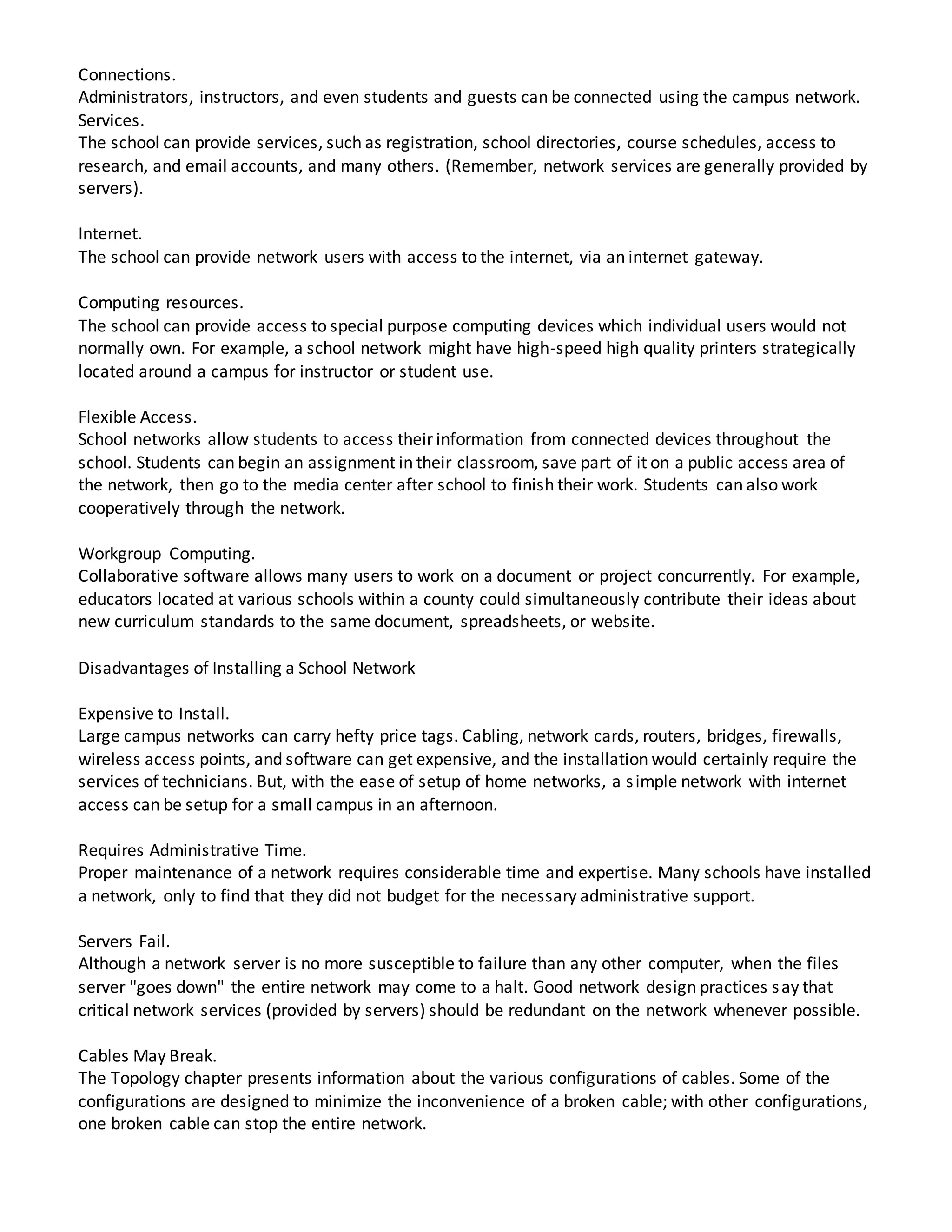 Connections.
Administrators, instructors, and even students and guests can be connected using the campus network.
Services.
The school can provide services, such as registration, school directories, course schedules, access to
research, and email accounts, and many others. (Remember, network services are generally provided by
servers).
Internet.
The school can provide network users with access to the internet, via an internet gateway.
Computing resources.
The school can provide access to special purpose computing devices which individual users would not
normally own. For example, a school network might have high-speed high quality printers strategically
located around a campus for instructor or student use.
Flexible Access.
School networks allow students to access their information from connected devices throughout the
school. Students can begin an assignment in their classroom, save part of it on a public access area of
the network, then go to the media center after school to finish their work. Students can also work
cooperatively through the network.
Workgroup Computing.
Collaborative software allows many users to work on a document or project concurrently. For example,
educators located at various schools within a county could simultaneously contribute their ideas about
new curriculum standards to the same document, spreadsheets, or website.
Disadvantages of Installing a School Network
Expensive to Install.
Large campus networks can carry hefty price tags. Cabling, network cards, routers, bridges, firewalls,
wireless access points, and software can get expensive, and the installation would certainly require the
services of technicians. But, with the ease of setup of home networks, a simple network with internet
access can be setup for a small campus in an afternoon.
Requires Administrative Time.
Proper maintenance of a network requires considerable time and expertise. Many schools have installed
a network, only to find that they did not budget for the necessary administrative support.
Servers Fail.
Although a network server is no more susceptible to failure than any other computer, when the files
server "goes down" the entire network may come to a halt. Good network design practices say that
critical network services (provided by servers) should be redundant on the network whenever possible.
Cables May Break.
The Topology chapter presents information about the various configurations of cables. Some of the
configurations are designed to minimize the inconvenience of a broken cable; with other configurations,
one broken cable can stop the entire network.
 