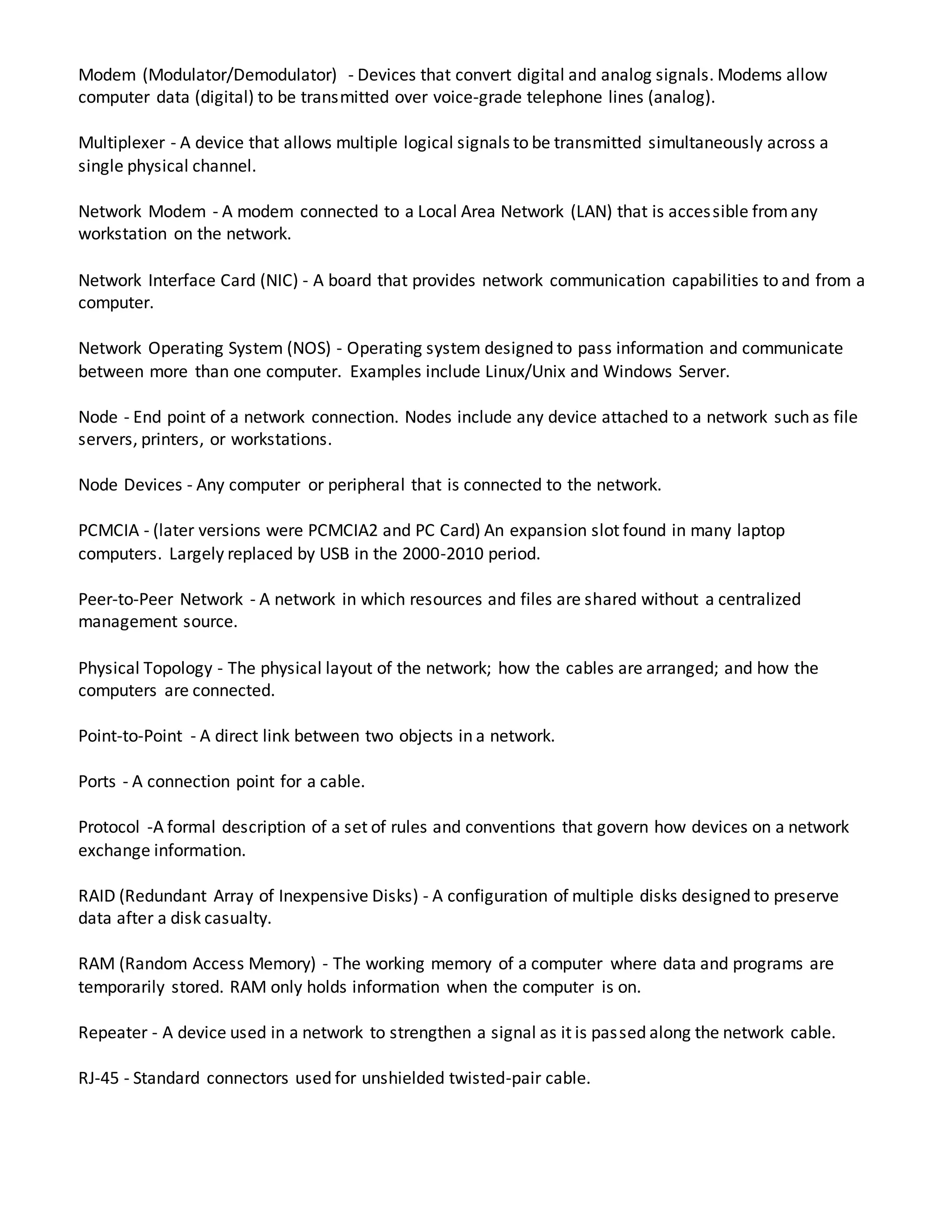 Modem (Modulator/Demodulator) - Devices that convert digital and analog signals. Modems allow
computer data (digital) to be transmitted over voice-grade telephone lines (analog).
Multiplexer - A device that allows multiple logical signals to be transmitted simultaneously across a
single physical channel.
Network Modem - A modem connected to a Local Area Network (LAN) that is accessible fromany
workstation on the network.
Network Interface Card (NIC) - A board that provides network communication capabilities to and from a
computer.
Network Operating System (NOS) - Operating system designed to pass information and communicate
between more than one computer. Examples include Linux/Unix and Windows Server.
Node - End point of a network connection. Nodes include any device attached to a network such as file
servers, printers, or workstations.
Node Devices - Any computer or peripheral that is connected to the network.
PCMCIA - (later versions were PCMCIA2 and PC Card) An expansion slot found in many laptop
computers. Largely replaced by USB in the 2000-2010 period.
Peer-to-Peer Network - A network in which resources and files are shared without a centralized
management source.
Physical Topology - The physical layout of the network; how the cables are arranged; and how the
computers are connected.
Point-to-Point - A direct link between two objects in a network.
Ports - A connection point for a cable.
Protocol -A formal description of a set of rules and conventions that govern how devices on a network
exchange information.
RAID (Redundant Array of Inexpensive Disks) - A configuration of multiple disks designed to preserve
data after a disk casualty.
RAM (Random Access Memory) - The working memory of a computer where data and programs are
temporarily stored. RAM only holds information when the computer is on.
Repeater - A device used in a network to strengthen a signal as it is passed along the network cable.
RJ-45 - Standard connectors used for unshielded twisted-pair cable.
 