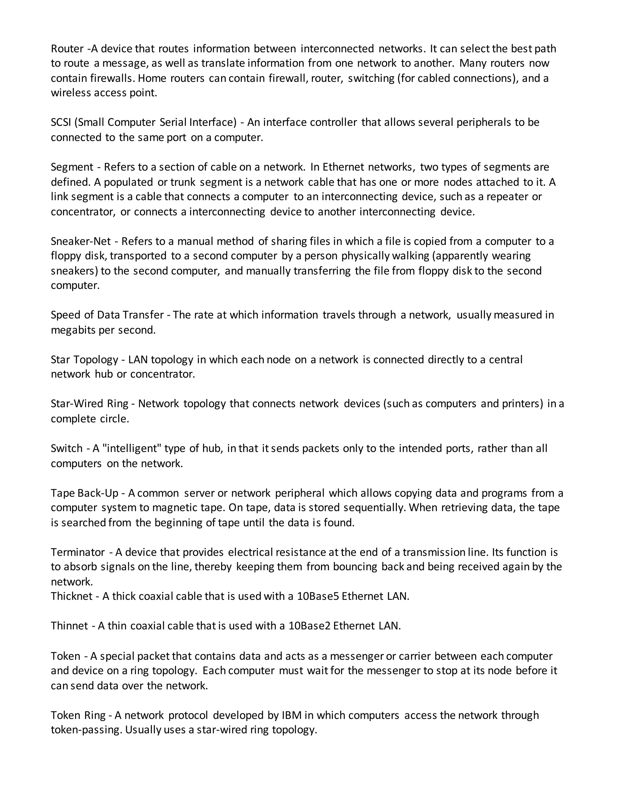 Router -A device that routes information between interconnected networks. It can select the best path
to route a message, as well as translate information from one network to another. Many routers now
contain firewalls. Home routers can contain firewall, router, switching (for cabled connections), and a
wireless access point.
SCSI (Small Computer Serial Interface) - An interface controller that allows several peripherals to be
connected to the same port on a computer.
Segment - Refers to a section of cable on a network. In Ethernet networks, two types of segments are
defined. A populated or trunk segment is a network cable that has one or more nodes attached to it. A
link segment is a cable that connects a computer to an interconnecting device, such as a repeater or
concentrator, or connects a interconnecting device to another interconnecting device.
Sneaker-Net - Refers to a manual method of sharing files in which a file is copied from a computer to a
floppy disk, transported to a second computer by a person physically walking (apparently wearing
sneakers) to the second computer, and manually transferring the file from floppy disk to the second
computer.
Speed of Data Transfer - The rate at which information travels through a network, usually measured in
megabits per second.
Star Topology - LAN topology in which each node on a network is connected directly to a central
network hub or concentrator.
Star-Wired Ring - Network topology that connects network devices (such as computers and printers) in a
complete circle.
Switch - A "intelligent" type of hub, in that it sends packets only to the intended ports, rather than all
computers on the network.
Tape Back-Up - A common server or network peripheral which allows copying data and programs from a
computer system to magnetic tape. On tape, data is stored sequentially. When retrieving data, the tape
is searched from the beginning of tape until the data is found.
Terminator - A device that provides electrical resistance at the end of a transmission line. Its function is
to absorb signals on the line, thereby keeping them from bouncing back and being received again by the
network.
Thicknet - A thick coaxial cable that is used with a 10Base5 Ethernet LAN.
Thinnet - A thin coaxial cable that is used with a 10Base2 Ethernet LAN.
Token - A special packet that contains data and acts as a messenger or carrier between each computer
and device on a ring topology. Each computer must wait for the messenger to stop at its node before it
can send data over the network.
Token Ring - A network protocol developed by IBM in which computers access the network through
token-passing. Usually uses a star-wired ring topology.
 