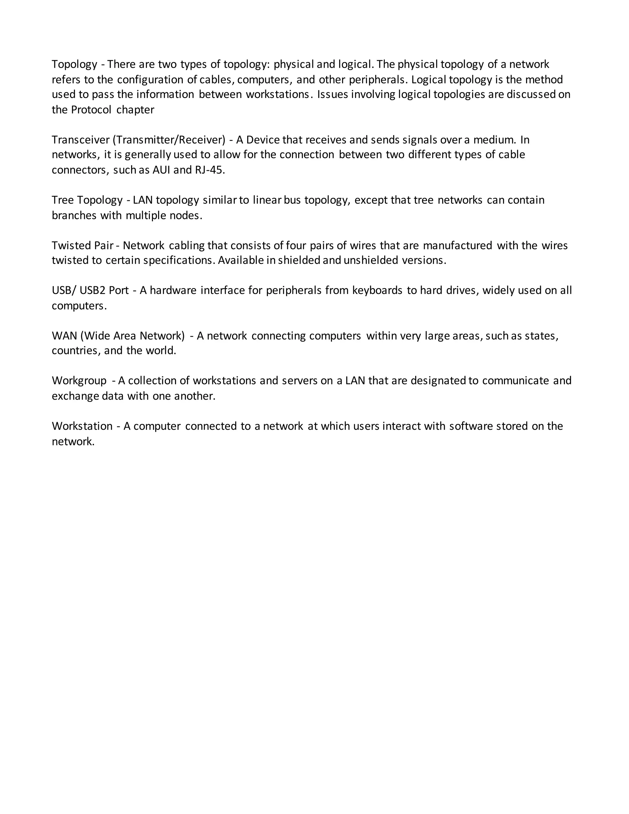 Topology - There are two types of topology: physical and logical. The physical topology of a network
refers to the configuration of cables, computers, and other peripherals. Logical topology is the method
used to pass the information between workstations. Issues involving logical topologies are discussed on
the Protocol chapter
Transceiver (Transmitter/Receiver) - A Device that receives and sends signals over a medium. In
networks, it is generally used to allow for the connection between two different types of cable
connectors, such as AUI and RJ-45.
Tree Topology - LAN topology similar to linear bus topology, except that tree networks can contain
branches with multiple nodes.
Twisted Pair - Network cabling that consists of four pairs of wires that are manufactured with the wires
twisted to certain specifications. Available in shielded and unshielded versions.
USB/ USB2 Port - A hardware interface for peripherals from keyboards to hard drives, widely used on all
computers.
WAN (Wide Area Network) - A network connecting computers within very large areas, such as states,
countries, and the world.
Workgroup - A collection of workstations and servers on a LAN that are designated to communicate and
exchange data with one another.
Workstation - A computer connected to a network at which users interact with software stored on the
network.
 