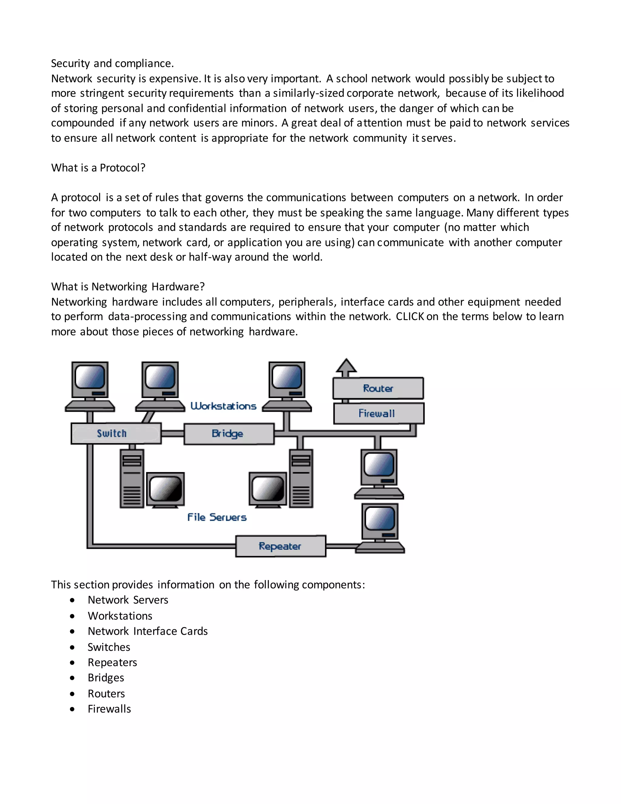 Security and compliance.
Network security is expensive. It is also very important. A school network would possibly be subject to
more stringent security requirements than a similarly-sized corporate network, because of its likelihood
of storing personal and confidential information of network users, the danger of which can be
compounded if any network users are minors. A great deal of attention must be paid to network services
to ensure all network content is appropriate for the network community it serves.
What is a Protocol?
A protocol is a set of rules that governs the communications between computers on a network. In order
for two computers to talk to each other, they must be speaking the same language. Many different types
of network protocols and standards are required to ensure that your computer (no matter which
operating system, network card, or application you are using) can communicate with another computer
located on the next desk or half-way around the world.
What is Networking Hardware?
Networking hardware includes all computers, peripherals, interface cards and other equipment needed
to perform data-processing and communications within the network. CLICK on the terms below to learn
more about those pieces of networking hardware.
This section provides information on the following components:
 Network Servers
 Workstations
 Network Interface Cards
 Switches
 Repeaters
 Bridges
 Routers
 Firewalls
 