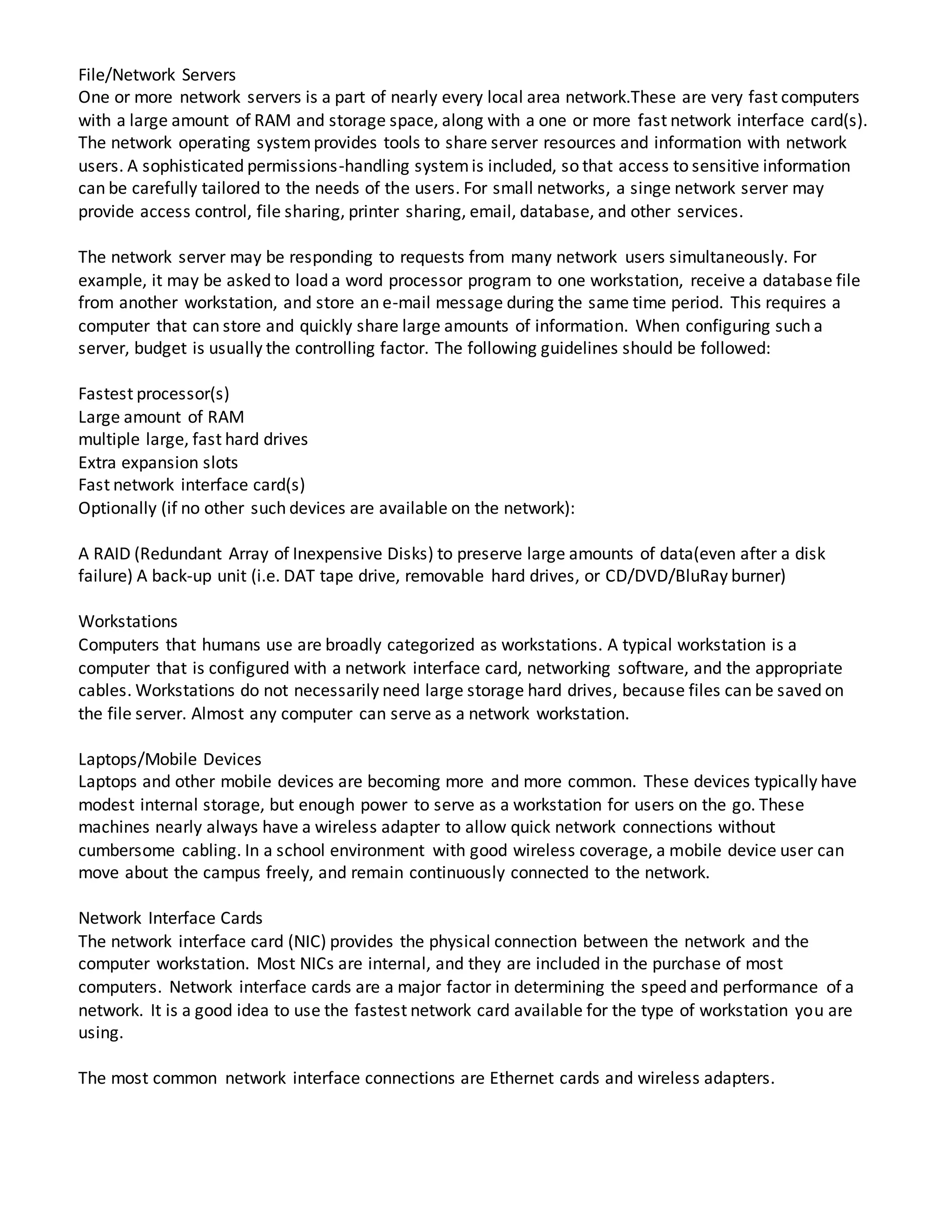 File/Network Servers
One or more network servers is a part of nearly every local area network.These are very fast computers
with a large amount of RAM and storage space, along with a one or more fast network interface card(s).
The network operating systemprovides tools to share server resources and information with network
users. A sophisticated permissions-handling systemis included, so that access to sensitive information
can be carefully tailored to the needs of the users. For small networks, a singe network server may
provide access control, file sharing, printer sharing, email, database, and other services.
The network server may be responding to requests from many network users simultaneously. For
example, it may be asked to load a word processor program to one workstation, receive a database file
from another workstation, and store an e-mail message during the same time period. This requires a
computer that can store and quickly share large amounts of information. When configuring such a
server, budget is usually the controlling factor. The following guidelines should be followed:
Fastest processor(s)
Large amount of RAM
multiple large, fast hard drives
Extra expansion slots
Fast network interface card(s)
Optionally (if no other such devices are available on the network):
A RAID (Redundant Array of Inexpensive Disks) to preserve large amounts of data(even after a disk
failure) A back-up unit (i.e. DAT tape drive, removable hard drives, or CD/DVD/BluRay burner)
Workstations
Computers that humans use are broadly categorized as workstations. A typical workstation is a
computer that is configured with a network interface card, networking software, and the appropriate
cables. Workstations do not necessarily need large storage hard drives, because files can be saved on
the file server. Almost any computer can serve as a network workstation.
Laptops/Mobile Devices
Laptops and other mobile devices are becoming more and more common. These devices typically have
modest internal storage, but enough power to serve as a workstation for users on the go. These
machines nearly always have a wireless adapter to allow quick network connections without
cumbersome cabling. In a school environment with good wireless coverage, a mobile device user can
move about the campus freely, and remain continuously connected to the network.
Network Interface Cards
The network interface card (NIC) provides the physical connection between the network and the
computer workstation. Most NICs are internal, and they are included in the purchase of most
computers. Network interface cards are a major factor in determining the speed and performance of a
network. It is a good idea to use the fastest network card available for the type of workstation you are
using.
The most common network interface connections are Ethernet cards and wireless adapters.
 