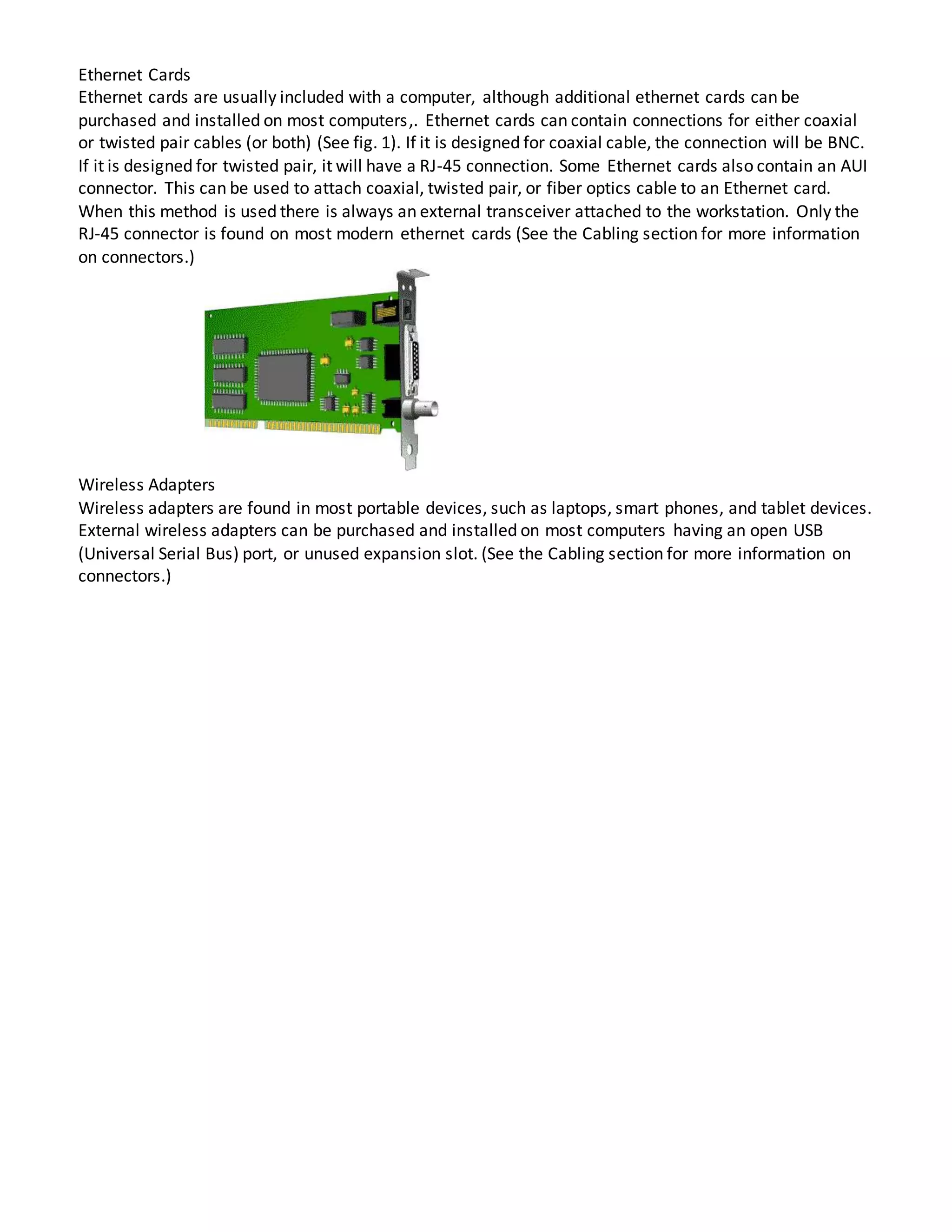 Ethernet Cards
Ethernet cards are usually included with a computer, although additional ethernet cards can be
purchased and installed on most computers,. Ethernet cards can contain connections for either coaxial
or twisted pair cables (or both) (See fig. 1). If it is designed for coaxial cable, the connection will be BNC.
If it is designed for twisted pair, it will have a RJ-45 connection. Some Ethernet cards also contain an AUI
connector. This can be used to attach coaxial, twisted pair, or fiber optics cable to an Ethernet card.
When this method is used there is always an external transceiver attached to the workstation. Only the
RJ-45 connector is found on most modern ethernet cards (See the Cabling section for more information
on connectors.)
Wireless Adapters
Wireless adapters are found in most portable devices, such as laptops, smart phones, and tablet devices.
External wireless adapters can be purchased and installed on most computers having an open USB
(Universal Serial Bus) port, or unused expansion slot. (See the Cabling section for more information on
connectors.)
 