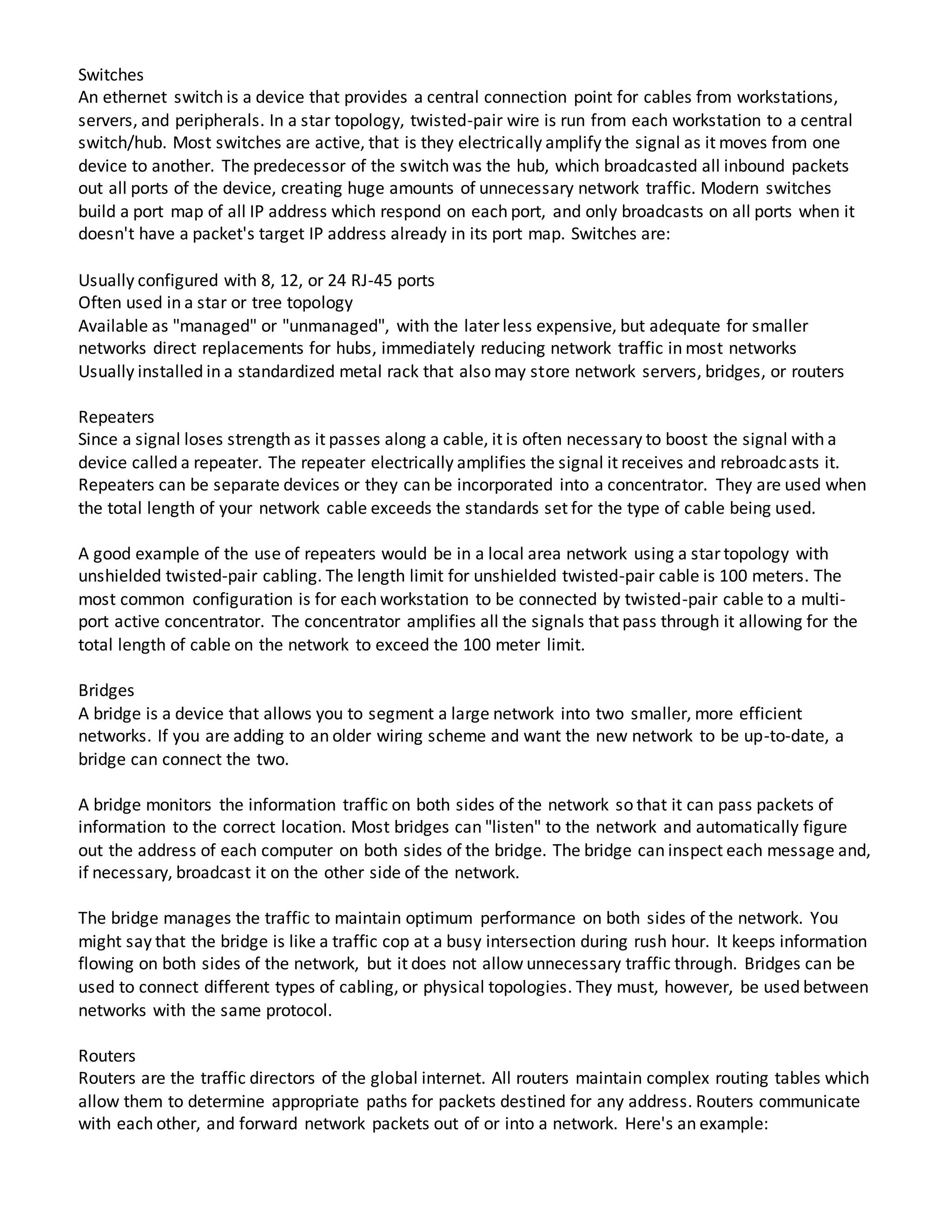 Switches
An ethernet switch is a device that provides a central connection point for cables from workstations,
servers, and peripherals. In a star topology, twisted-pair wire is run from each workstation to a central
switch/hub. Most switches are active, that is they electrically amplify the signal as it moves from one
device to another. The predecessor of the switch was the hub, which broadcasted all inbound packets
out all ports of the device, creating huge amounts of unnecessary network traffic. Modern switches
build a port map of all IP address which respond on each port, and only broadcasts on all ports when it
doesn't have a packet's target IP address already in its port map. Switches are:
Usually configured with 8, 12, or 24 RJ-45 ports
Often used in a star or tree topology
Available as "managed" or "unmanaged", with the later less expensive, but adequate for smaller
networks direct replacements for hubs, immediately reducing network traffic in most networks
Usually installed in a standardized metal rack that also may store network servers, bridges, or routers
Repeaters
Since a signal loses strength as it passes along a cable, it is often necessary to boost the signal with a
device called a repeater. The repeater electrically amplifies the signal it receives and rebroadcasts it.
Repeaters can be separate devices or they can be incorporated into a concentrator. They are used when
the total length of your network cable exceeds the standards set for the type of cable being used.
A good example of the use of repeaters would be in a local area network using a star topology with
unshielded twisted-pair cabling. The length limit for unshielded twisted-pair cable is 100 meters. The
most common configuration is for each workstation to be connected by twisted-pair cable to a multi-
port active concentrator. The concentrator amplifies all the signals that pass through it allowing for the
total length of cable on the network to exceed the 100 meter limit.
Bridges
A bridge is a device that allows you to segment a large network into two smaller, more efficient
networks. If you are adding to an older wiring scheme and want the new network to be up-to-date, a
bridge can connect the two.
A bridge monitors the information traffic on both sides of the network so that it can pass packets of
information to the correct location. Most bridges can "listen" to the network and automatically figure
out the address of each computer on both sides of the bridge. The bridge can inspect each message and,
if necessary, broadcast it on the other side of the network.
The bridge manages the traffic to maintain optimum performance on both sides of the network. You
might say that the bridge is like a traffic cop at a busy intersection during rush hour. It keeps information
flowing on both sides of the network, but it does not allow unnecessary traffic through. Bridges can be
used to connect different types of cabling, or physical topologies. They must, however, be used between
networks with the same protocol.
Routers
Routers are the traffic directors of the global internet. All routers maintain complex routing tables which
allow them to determine appropriate paths for packets destined for any address. Routers communicate
with each other, and forward network packets out of or into a network. Here's an example:
 