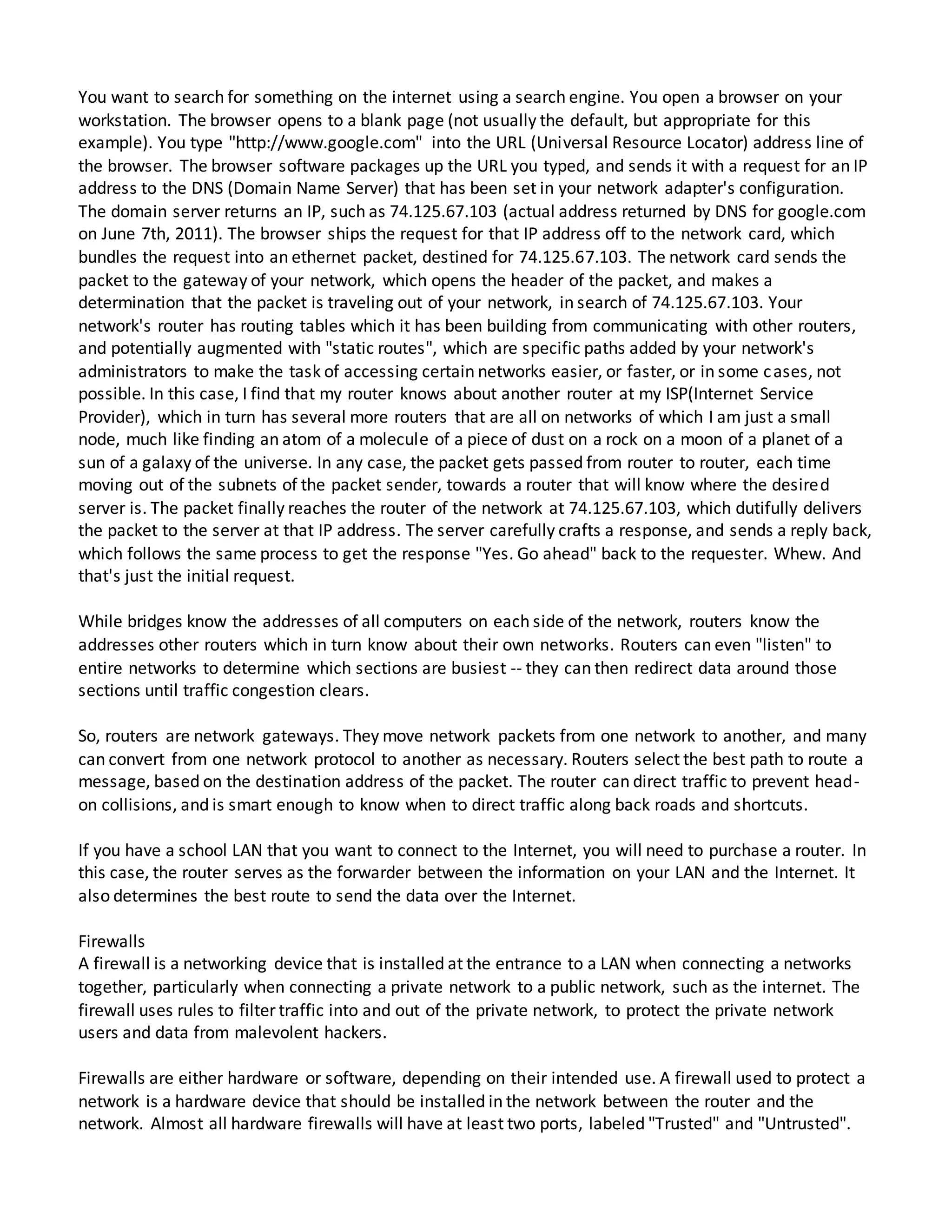 You want to search for something on the internet using a search engine. You open a browser on your
workstation. The browser opens to a blank page (not usually the default, but appropriate for this
example). You type "http://www.google.com" into the URL (Universal Resource Locator) address line of
the browser. The browser software packages up the URL you typed, and sends it with a request for an IP
address to the DNS (Domain Name Server) that has been set in your network adapter's configuration.
The domain server returns an IP, such as 74.125.67.103 (actual address returned by DNS for google.com
on June 7th, 2011). The browser ships the request for that IP address off to the network card, which
bundles the request into an ethernet packet, destined for 74.125.67.103. The network card sends the
packet to the gateway of your network, which opens the header of the packet, and makes a
determination that the packet is traveling out of your network, in search of 74.125.67.103. Your
network's router has routing tables which it has been building from communicating with other routers,
and potentially augmented with "static routes", which are specific paths added by your network's
administrators to make the task of accessing certain networks easier, or faster, or in some cases, not
possible. In this case, I find that my router knows about another router at my ISP(Internet Service
Provider), which in turn has several more routers that are all on networks of which I am just a small
node, much like finding an atom of a molecule of a piece of dust on a rock on a moon of a planet of a
sun of a galaxy of the universe. In any case, the packet gets passed from router to router, each time
moving out of the subnets of the packet sender, towards a router that will know where the desired
server is. The packet finally reaches the router of the network at 74.125.67.103, which dutifully delivers
the packet to the server at that IP address. The server carefully crafts a response, and sends a reply back,
which follows the same process to get the response "Yes. Go ahead" back to the requester. Whew. And
that's just the initial request.
While bridges know the addresses of all computers on each side of the network, routers know the
addresses other routers which in turn know about their own networks. Routers can even "listen" to
entire networks to determine which sections are busiest -- they can then redirect data around those
sections until traffic congestion clears.
So, routers are network gateways. They move network packets from one network to another, and many
can convert from one network protocol to another as necessary. Routers select the best path to route a
message, based on the destination address of the packet. The router can direct traffic to prevent head-
on collisions, and is smart enough to know when to direct traffic along back roads and shortcuts.
If you have a school LAN that you want to connect to the Internet, you will need to purchase a router. In
this case, the router serves as the forwarder between the information on your LAN and the Internet. It
also determines the best route to send the data over the Internet.
Firewalls
A firewall is a networking device that is installed at the entrance to a LAN when connecting a networks
together, particularly when connecting a private network to a public network, such as the internet. The
firewall uses rules to filter traffic into and out of the private network, to protect the private network
users and data from malevolent hackers.
Firewalls are either hardware or software, depending on their intended use. A firewall used to protect a
network is a hardware device that should be installed in the network between the router and the
network. Almost all hardware firewalls will have at least two ports, labeled "Trusted" and "Untrusted".
 