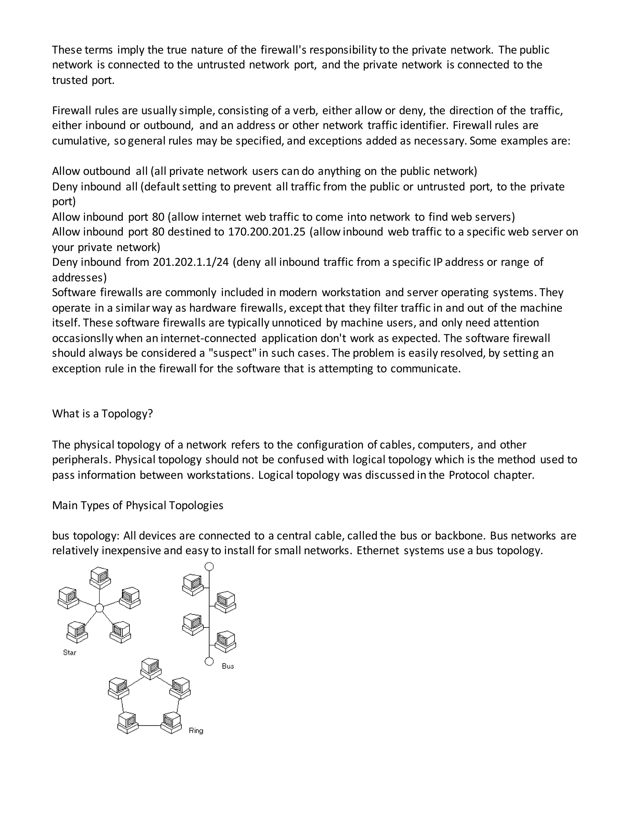 These terms imply the true nature of the firewall's responsibility to the private network. The public
network is connected to the untrusted network port, and the private network is connected to the
trusted port.
Firewall rules are usually simple, consisting of a verb, either allow or deny, the direction of the traffic,
either inbound or outbound, and an address or other network traffic identifier. Firewall rules are
cumulative, so general rules may be specified, and exceptions added as necessary. Some examples are:
Allow outbound all (all private network users can do anything on the public network)
Deny inbound all (default setting to prevent all traffic from the public or untrusted port, to the private
port)
Allow inbound port 80 (allow internet web traffic to come into network to find web servers)
Allow inbound port 80 destined to 170.200.201.25 (allow inbound web traffic to a specific web server on
your private network)
Deny inbound from 201.202.1.1/24 (deny all inbound traffic from a specific IP address or range of
addresses)
Software firewalls are commonly included in modern workstation and server operating systems. They
operate in a similar way as hardware firewalls, except that they filter traffic in and out of the machine
itself. These software firewalls are typically unnoticed by machine users, and only need attention
occasionslly when an internet-connected application don't work as expected. The software firewall
should always be considered a "suspect" in such cases. The problem is easily resolved, by setting an
exception rule in the firewall for the software that is attempting to communicate.
What is a Topology?
The physical topology of a network refers to the configuration of cables, computers, and other
peripherals. Physical topology should not be confused with logical topology which is the method used to
pass information between workstations. Logical topology was discussed in the Protocol chapter.
Main Types of Physical Topologies
bus topology: All devices are connected to a central cable, called the bus or backbone. Bus networks are
relatively inexpensive and easy to install for small networks. Ethernet systems use a bus topology.
 