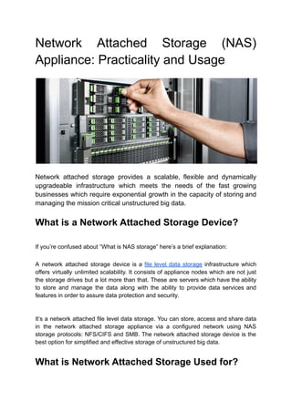 Network Attached Storage (NAS)
Appliance: Practicality and Usage
Network attached storage provides a scalable, flexible and dynamically
upgradeable infrastructure which meets the needs of the fast growing
businesses which require exponential growth in the capacity of storing and
managing the mission critical unstructured big data.
What is a Network Attached Storage Device?
If you’re confused about “What is NAS storage” here’s a brief explanation:
A network attached storage device is a file level data storage infrastructure which
offers virtually unlimited scalability. It consists of appliance nodes which are not just
the storage drives but a lot more than that. These are servers which have the ability
to store and manage the data along with the ability to provide data services and
features in order to assure data protection and security.
It’s a network attached file level data storage. You can store, access and share data
in the network attached storage appliance via a configured network using NAS
storage protocols: NFS/CIFS and SMB. The network attached storage device is the
best option for simplified and effective storage of unstructured big data.
What is Network Attached Storage Used for?
 