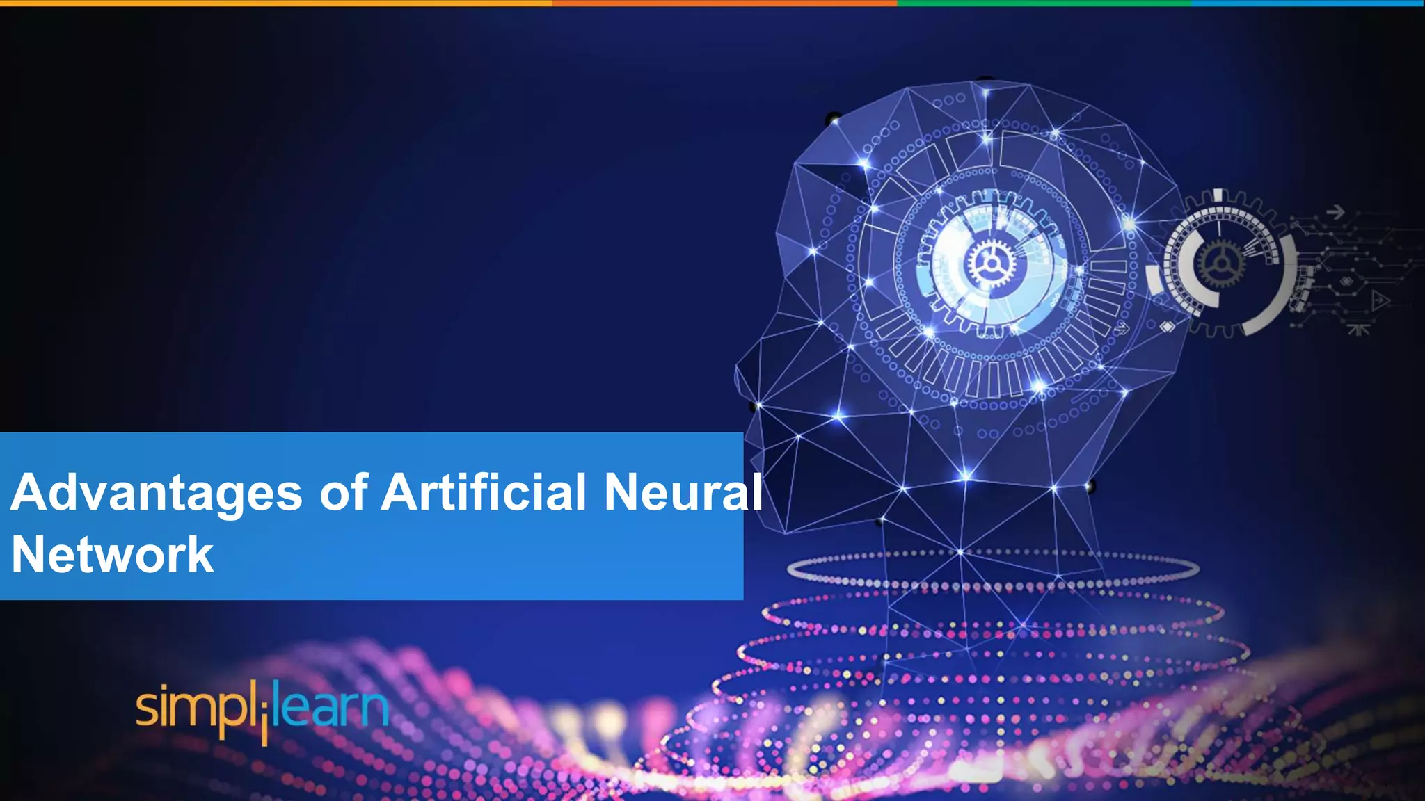 Brief History of Artificial Intelligence
The word ‘Artificial
Intelligence’ coined by John
McCarthy
‘Shakey’ was the first general
purpose mobile robot built
Supercomputer ‘Deep blue’ was
designed which defeated the
world Chess champion in a game
First commercially successful
robotic vacuum cleaner
created
Speech recognition, RPA,
dancing robots, smart homes
and many more to come from
AI
1956 1969 1997 2002 2005-2018
Advantages of Artificial Neural
Network
 